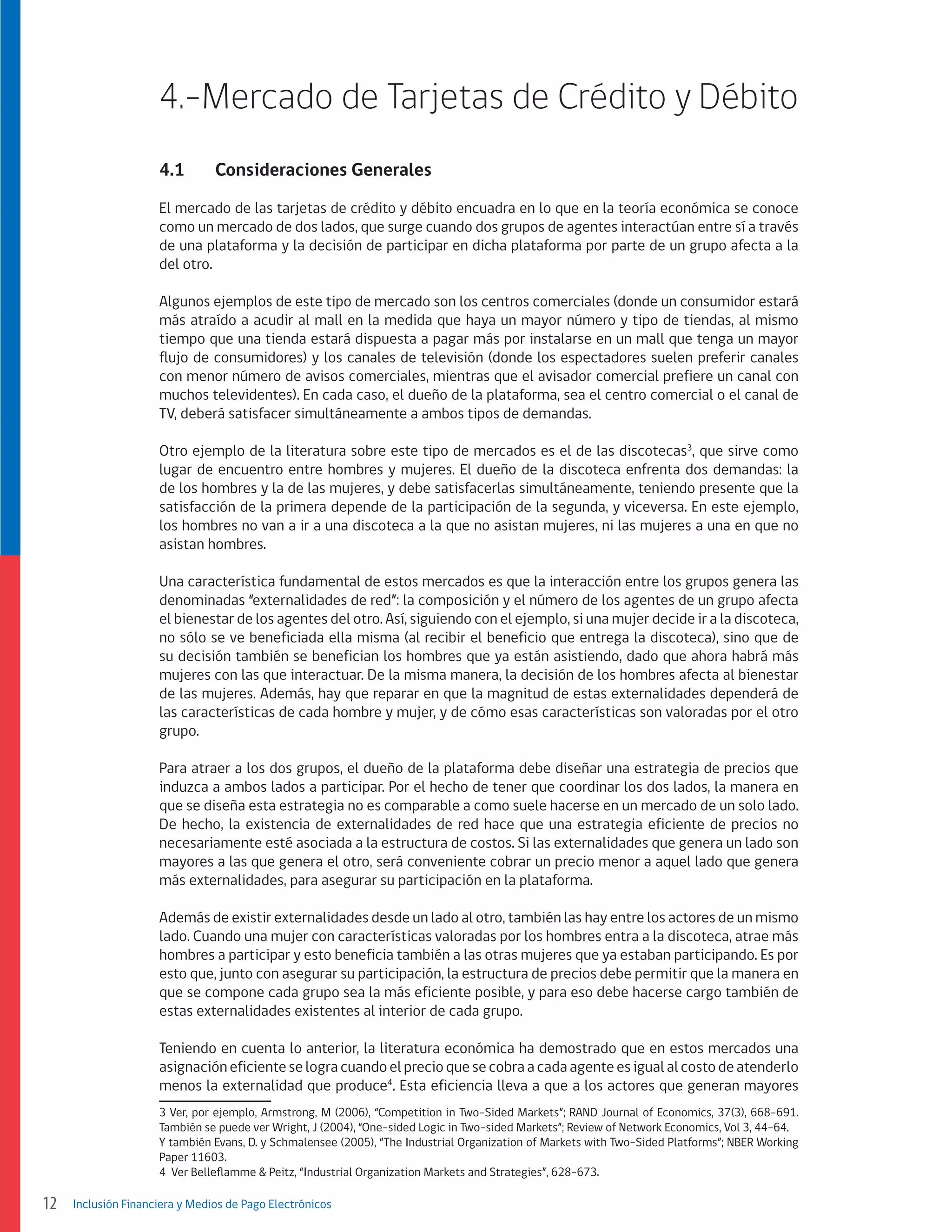 4.-Mercado de Tarjetas de Crédito y Débito
4.1	

Consideraciones Generales

El mercado de las tarjetas de crédito y débito encuadra en lo que en la teoría económica se conoce
como un mercado de dos lados, que surge cuando dos grupos de agentes interactúan entre sí a través
de una plataforma y la decisión de participar en dicha plataforma por parte de un grupo afecta a la
del otro.
Algunos ejemplos de este tipo de mercado son los centros comerciales (donde un consumidor estará
más atraído a acudir al mall en la medida que haya un mayor número y tipo de tiendas, al mismo
tiempo que una tienda estará dispuesta a pagar más por instalarse en un mall que tenga un mayor
flujo de consumidores) y los canales de televisión (donde los espectadores suelen preferir canales
con menor número de avisos comerciales, mientras que el avisador comercial prefiere un canal con
muchos televidentes). En cada caso, el dueño de la plataforma, sea el centro comercial o el canal de
TV, deberá satisfacer simultáneamente a ambos tipos de demandas.
Otro ejemplo de la literatura sobre este tipo de mercados es el de las discotecas3, que sirve como
lugar de encuentro entre hombres y mujeres. El dueño de la discoteca enfrenta dos demandas: la
de los hombres y la de las mujeres, y debe satisfacerlas simultáneamente, teniendo presente que la
satisfacción de la primera depende de la participación de la segunda, y viceversa. En este ejemplo,
los hombres no van a ir a una discoteca a la que no asistan mujeres, ni las mujeres a una en que no
asistan hombres.
Una característica fundamental de estos mercados es que la interacción entre los grupos genera las
denominadas “externalidades de red”: la composición y el número de los agentes de un grupo afecta
el bienestar de los agentes del otro. Así, siguiendo con el ejemplo, si una mujer decide ir a la discoteca,
no sólo se ve beneficiada ella misma (al recibir el beneficio que entrega la discoteca), sino que de
su decisión también se benefician los hombres que ya están asistiendo, dado que ahora habrá más
mujeres con las que interactuar. De la misma manera, la decisión de los hombres afecta al bienestar
de las mujeres. Además, hay que reparar en que la magnitud de estas externalidades dependerá de
las características de cada hombre y mujer, y de cómo esas características son valoradas por el otro
grupo.
Para atraer a los dos grupos, el dueño de la plataforma debe diseñar una estrategia de precios que
induzca a ambos lados a participar. Por el hecho de tener que coordinar los dos lados, la manera en
que se diseña esta estrategia no es comparable a como suele hacerse en un mercado de un solo lado.
De hecho, la existencia de externalidades de red hace que una estrategia eficiente de precios no
necesariamente esté asociada a la estructura de costos. Si las externalidades que genera un lado son
mayores a las que genera el otro, será conveniente cobrar un precio menor a aquel lado que genera
más externalidades, para asegurar su participación en la plataforma.
Además de existir externalidades desde un lado al otro, también las hay entre los actores de un mismo
lado. Cuando una mujer con características valoradas por los hombres entra a la discoteca, atrae más
hombres a participar y esto beneficia también a las otras mujeres que ya estaban participando. Es por
esto que, junto con asegurar su participación, la estructura de precios debe permitir que la manera en
que se compone cada grupo sea la más eficiente posible, y para eso debe hacerse cargo también de
estas externalidades existentes al interior de cada grupo.
Teniendo en cuenta lo anterior, la literatura económica ha demostrado que en estos mercados una
asignación eficiente se logra cuando el precio que se cobra a cada agente es igual al costo de atenderlo
menos la externalidad que produce4. Esta eficiencia lleva a que a los actores que generan mayores
3 Ver, por ejemplo, Armstrong, M (2006), “Competition in Two-Sided Markets”; RAND Journal of Economics, 37(3), 668-691.
También se puede ver Wright, J (2004), “One-sided Logic in Two-sided Markets”; Review of Network Economics, Vol 3, 44-64.
Y también Evans, D. y Schmalensee (2005), “The Industrial Organization of Markets with Two-Sided Platforms”; NBER Working
Paper 11603.
4 Ver Belleflamme & Peitz, “Industrial Organization Markets and Strategies”, 628-673.

12

Inclusión Financiera y Medios de Pago Electrónicos

 