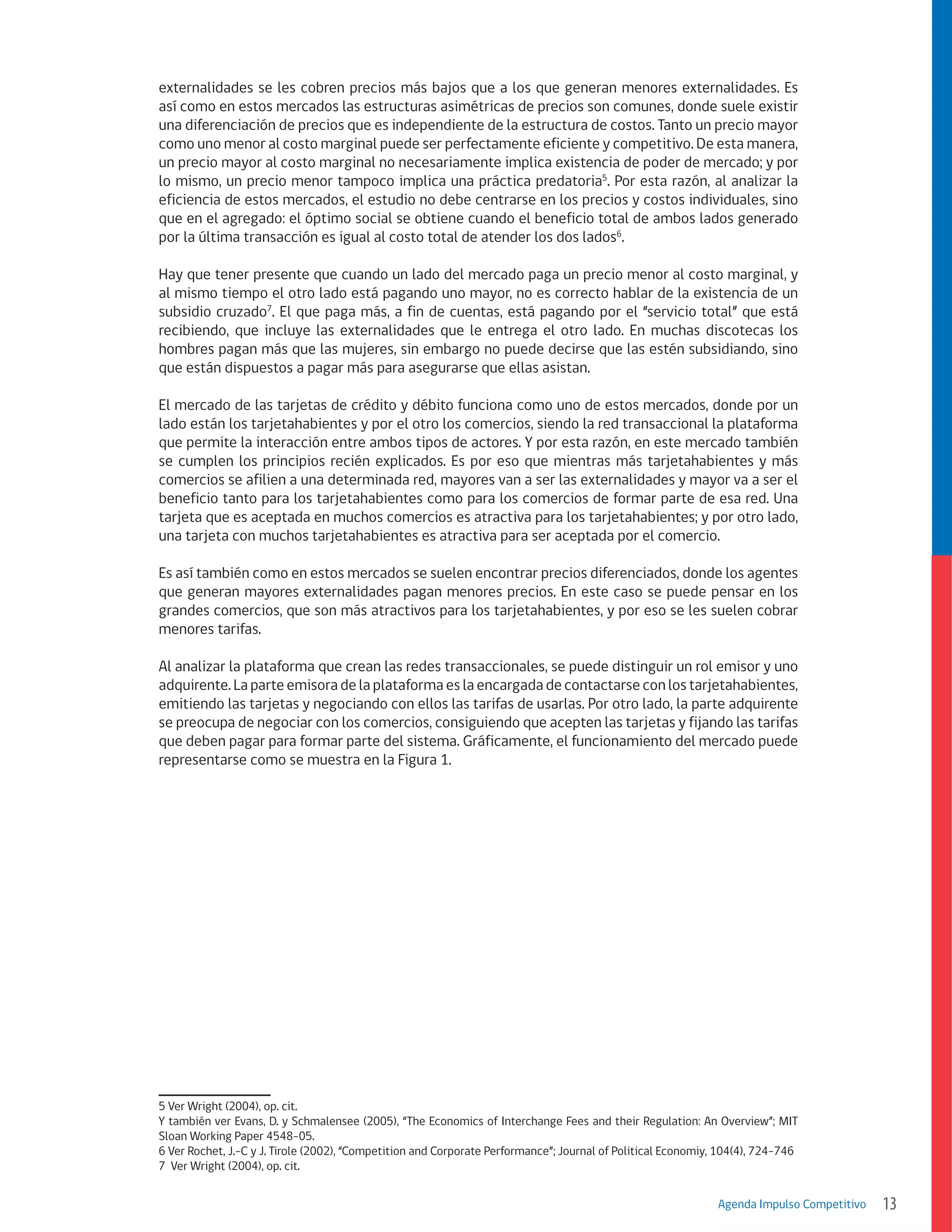 externalidades se les cobren precios más bajos que a los que generan menores externalidades. Es
así como en estos mercados las estructuras asimétricas de precios son comunes, donde suele existir
una diferenciación de precios que es independiente de la estructura de costos. Tanto un precio mayor
como uno menor al costo marginal puede ser perfectamente eficiente y competitivo. De esta manera,
un precio mayor al costo marginal no necesariamente implica existencia de poder de mercado; y por
lo mismo, un precio menor tampoco implica una práctica predatoria5. Por esta razón, al analizar la
eficiencia de estos mercados, el estudio no debe centrarse en los precios y costos individuales, sino
que en el agregado: el óptimo social se obtiene cuando el beneficio total de ambos lados generado
por la última transacción es igual al costo total de atender los dos lados6.
Hay que tener presente que cuando un lado del mercado paga un precio menor al costo marginal, y
al mismo tiempo el otro lado está pagando uno mayor, no es correcto hablar de la existencia de un
subsidio cruzado7. El que paga más, a fin de cuentas, está pagando por el “servicio total” que está
recibiendo, que incluye las externalidades que le entrega el otro lado. En muchas discotecas los
hombres pagan más que las mujeres, sin embargo no puede decirse que las estén subsidiando, sino
que están dispuestos a pagar más para asegurarse que ellas asistan.
El mercado de las tarjetas de crédito y débito funciona como uno de estos mercados, donde por un
lado están los tarjetahabientes y por el otro los comercios, siendo la red transaccional la plataforma
que permite la interacción entre ambos tipos de actores. Y por esta razón, en este mercado también
se cumplen los principios recién explicados. Es por eso que mientras más tarjetahabientes y más
comercios se afilien a una determinada red, mayores van a ser las externalidades y mayor va a ser el
beneficio tanto para los tarjetahabientes como para los comercios de formar parte de esa red. Una
tarjeta que es aceptada en muchos comercios es atractiva para los tarjetahabientes; y por otro lado,
una tarjeta con muchos tarjetahabientes es atractiva para ser aceptada por el comercio.
Es así también como en estos mercados se suelen encontrar precios diferenciados, donde los agentes
que generan mayores externalidades pagan menores precios. En este caso se puede pensar en los
grandes comercios, que son más atractivos para los tarjetahabientes, y por eso se les suelen cobrar
menores tarifas.
Al analizar la plataforma que crean las redes transaccionales, se puede distinguir un rol emisor y uno
adquirente. La parte emisora de la plataforma es la encargada de contactarse con los tarjetahabientes,
emitiendo las tarjetas y negociando con ellos las tarifas de usarlas. Por otro lado, la parte adquirente
se preocupa de negociar con los comercios, consiguiendo que acepten las tarjetas y fijando las tarifas
que deben pagar para formar parte del sistema. Gráficamente, el funcionamiento del mercado puede
representarse como se muestra en la Figura 1.

5 Ver Wright (2004), op. cit.
Y también ver Evans, D. y Schmalensee (2005), “The Economics of Interchange Fees and their Regulation: An Overview”; MIT
Sloan Working Paper 4548-05.
6 Ver Rochet, J.-C y J. Tirole (2002), “Competition and Corporate Performance”; Journal of Political Economiy, 104(4), 724-746
7 Ver Wright (2004), op. cit.
Agenda Impulso Competitivo

13

 