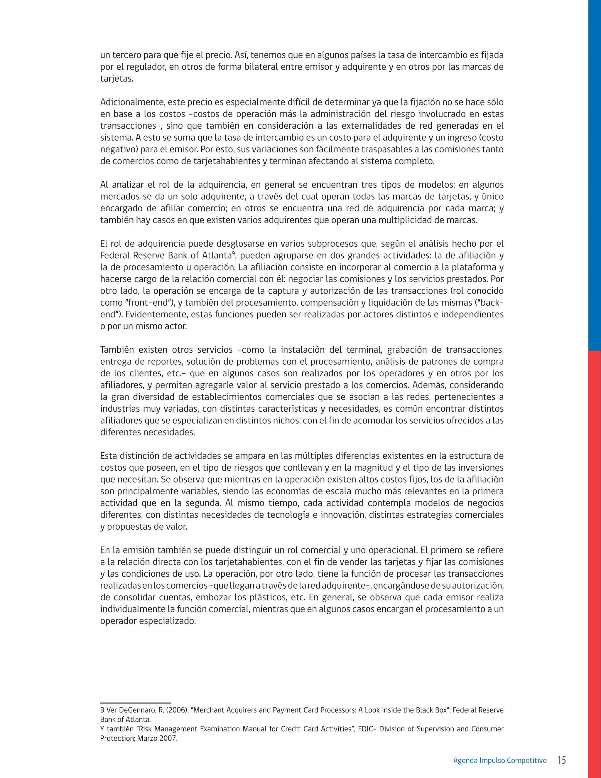 un tercero para que fije el precio. Así, tenemos que en algunos países la tasa de intercambio es fijada
por el regulador, en otros de forma bilateral entre emisor y adquirente y en otros por las marcas de
tarjetas.
Adicionalmente, este precio es especialmente difícil de determinar ya que la fijación no se hace sólo
en base a los costos -costos de operación más la administración del riesgo involucrado en estas
transacciones-, sino que también en consideración a las externalidades de red generadas en el
sistema. A esto se suma que la tasa de intercambio es un costo para el adquirente y un ingreso (costo
negativo) para el emisor. Por esto, sus variaciones son fácilmente traspasables a las comisiones tanto
de comercios como de tarjetahabientes y terminan afectando al sistema completo.
Al analizar el rol de la adquirencia, en general se encuentran tres tipos de modelos: en algunos
mercados se da un solo adquirente, a través del cual operan todas las marcas de tarjetas, y único
encargado de afiliar comercio; en otros se encuentra una red de adquirencia por cada marca; y
también hay casos en que existen varios adquirentes que operan una multiplicidad de marcas.
El rol de adquirencia puede desglosarse en varios subprocesos que, según el análisis hecho por el
Federal Reserve Bank of Atlanta9, pueden agruparse en dos grandes actividades: la de afiliación y
la de procesamiento u operación. La afiliación consiste en incorporar al comercio a la plataforma y
hacerse cargo de la relación comercial con él: negociar las comisiones y los servicios prestados. Por
otro lado, la operación se encarga de la captura y autorización de las transacciones (rol conocido
como “front-end”), y también del procesamiento, compensación y liquidación de las mismas (“backend”). Evidentemente, estas funciones pueden ser realizadas por actores distintos e independientes
o por un mismo actor.
También existen otros servicios -como la instalación del terminal, grabación de transacciones,
entrega de reportes, solución de problemas con el procesamiento, análisis de patrones de compra
de los clientes, etc.- que en algunos casos son realizados por los operadores y en otros por los
afiliadores, y permiten agregarle valor al servicio prestado a los comercios. Además, considerando
la gran diversidad de establecimientos comerciales que se asocian a las redes, pertenecientes a
industrias muy variadas, con distintas características y necesidades, es común encontrar distintos
afiliadores que se especializan en distintos nichos, con el fin de acomodar los servicios ofrecidos a las
diferentes necesidades.
Esta distinción de actividades se ampara en las múltiples diferencias existentes en la estructura de
costos que poseen, en el tipo de riesgos que conllevan y en la magnitud y el tipo de las inversiones
que necesitan. Se observa que mientras en la operación existen altos costos fijos, los de la afiliación
son principalmente variables, siendo las economías de escala mucho más relevantes en la primera
actividad que en la segunda. Al mismo tiempo, cada actividad contempla modelos de negocios
diferentes, con distintas necesidades de tecnología e innovación, distintas estrategias comerciales
y propuestas de valor.
En la emisión también se puede distinguir un rol comercial y uno operacional. El primero se refiere
a la relación directa con los tarjetahabientes, con el fin de vender las tarjetas y fijar las comisiones
y las condiciones de uso. La operación, por otro lado, tiene la función de procesar las transacciones
realizadas en los comercios -que llegan a través de la red adquirente-, encargándose de su autorización,
de consolidar cuentas, embozar los plásticos, etc. En general, se observa que cada emisor realiza
individualmente la función comercial, mientras que en algunos casos encargan el procesamiento a un
operador especializado.

9 Ver DeGennaro, R. (2006), “Merchant Acquirers and Payment Card Processors: A Look inside the Black Box”; Federal Reserve
Bank of Atlanta.
Y también “Risk Management Examination Manual for Credit Card Activities”, FDIC- Division of Supervision and Consumer
Protection; Marzo 2007.
Agenda Impulso Competitivo

15

 
