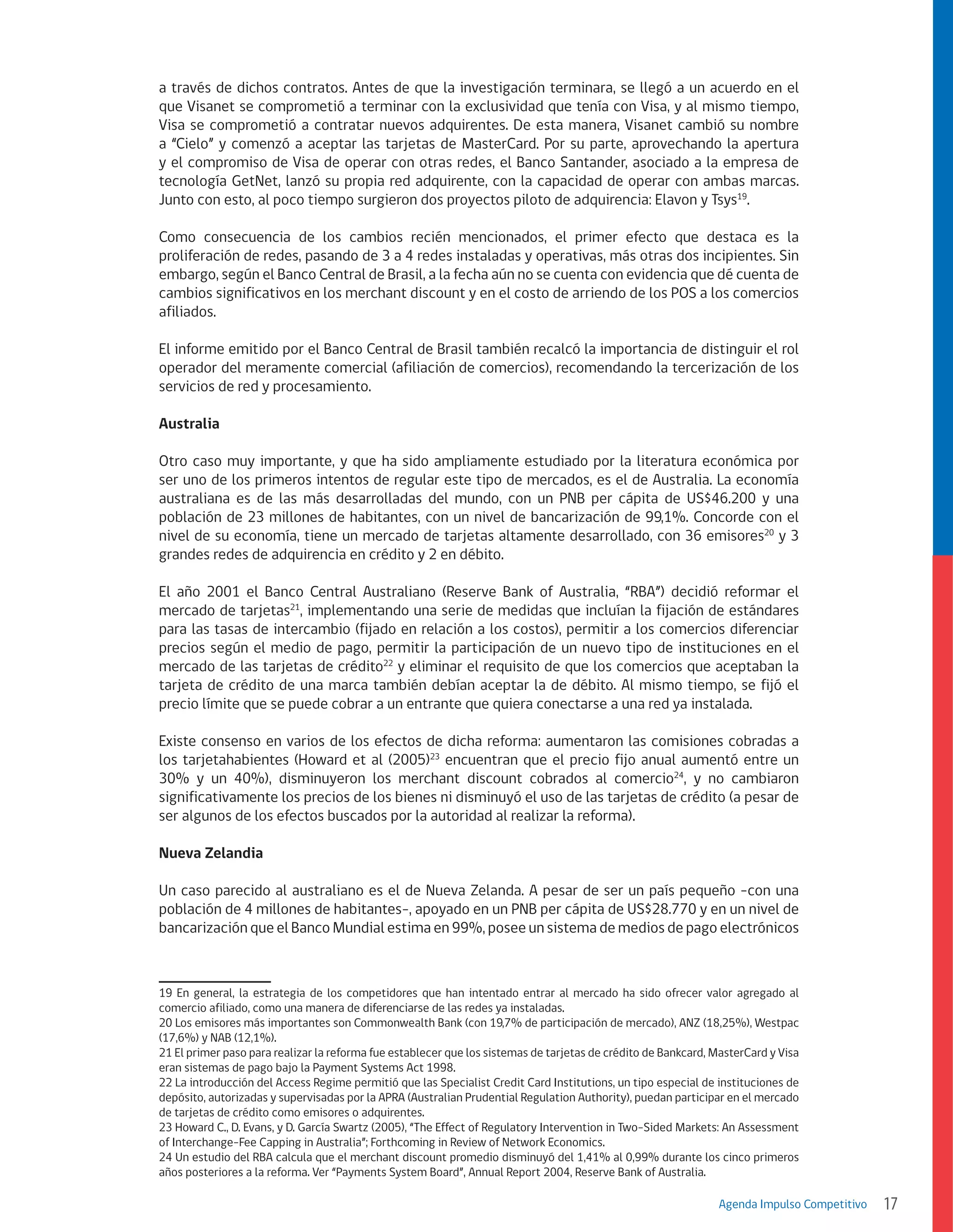 a través de dichos contratos. Antes de que la investigación terminara, se llegó a un acuerdo en el
que Visanet se comprometió a terminar con la exclusividad que tenía con Visa, y al mismo tiempo,
Visa se comprometió a contratar nuevos adquirentes. De esta manera, Visanet cambió su nombre
a “Cielo” y comenzó a aceptar las tarjetas de MasterCard. Por su parte, aprovechando la apertura
y el compromiso de Visa de operar con otras redes, el Banco Santander, asociado a la empresa de
tecnología GetNet, lanzó su propia red adquirente, con la capacidad de operar con ambas marcas.
Junto con esto, al poco tiempo surgieron dos proyectos piloto de adquirencia: Elavon y Tsys19.
Como consecuencia de los cambios recién mencionados, el primer efecto que destaca es la
proliferación de redes, pasando de 3 a 4 redes instaladas y operativas, más otras dos incipientes. Sin
embargo, según el Banco Central de Brasil, a la fecha aún no se cuenta con evidencia que dé cuenta de
cambios significativos en los merchant discount y en el costo de arriendo de los POS a los comercios
afiliados.
El informe emitido por el Banco Central de Brasil también recalcó la importancia de distinguir el rol
operador del meramente comercial (afiliación de comercios), recomendando la tercerización de los
servicios de red y procesamiento.
Australia
Otro caso muy importante, y que ha sido ampliamente estudiado por la literatura económica por
ser uno de los primeros intentos de regular este tipo de mercados, es el de Australia. La economía
australiana es de las más desarrolladas del mundo, con un PNB per cápita de US$46.200 y una
población de 23 millones de habitantes, con un nivel de bancarización de 99,1%. Concorde con el
nivel de su economía, tiene un mercado de tarjetas altamente desarrollado, con 36 emisores20 y 3
grandes redes de adquirencia en crédito y 2 en débito.
El año 2001 el Banco Central Australiano (Reserve Bank of Australia, “RBA”) decidió reformar el
mercado de tarjetas21, implementando una serie de medidas que incluían la fijación de estándares
para las tasas de intercambio (fijado en relación a los costos), permitir a los comercios diferenciar
precios según el medio de pago, permitir la participación de un nuevo tipo de instituciones en el
mercado de las tarjetas de crédito22 y eliminar el requisito de que los comercios que aceptaban la
tarjeta de crédito de una marca también debían aceptar la de débito. Al mismo tiempo, se fijó el
precio límite que se puede cobrar a un entrante que quiera conectarse a una red ya instalada.
Existe consenso en varios de los efectos de dicha reforma: aumentaron las comisiones cobradas a
los tarjetahabientes (Howard et al (2005)23 encuentran que el precio fijo anual aumentó entre un
30% y un 40%), disminuyeron los merchant discount cobrados al comercio24, y no cambiaron
significativamente los precios de los bienes ni disminuyó el uso de las tarjetas de crédito (a pesar de
ser algunos de los efectos buscados por la autoridad al realizar la reforma).
Nueva Zelandia
Un caso parecido al australiano es el de Nueva Zelanda. A pesar de ser un país pequeño -con una
población de 4 millones de habitantes-, apoyado en un PNB per cápita de US$28.770 y en un nivel de
bancarización que el Banco Mundial estima en 99%, posee un sistema de medios de pago electrónicos

19 En general, la estrategia de los competidores que han intentado entrar al mercado ha sido ofrecer valor agregado al
comercio afiliado, como una manera de diferenciarse de las redes ya instaladas.
20 Los emisores más importantes son Commonwealth Bank (con 19,7% de participación de mercado), ANZ (18,25%), Westpac
(17,6%) y NAB (12,1%).
21 El primer paso para realizar la reforma fue establecer que los sistemas de tarjetas de crédito de Bankcard, MasterCard y Visa
eran sistemas de pago bajo la Payment Systems Act 1998.
22 La introducción del Access Regime permitió que las Specialist Credit Card Institutions, un tipo especial de instituciones de
depósito, autorizadas y supervisadas por la APRA (Australian Prudential Regulation Authority), puedan participar en el mercado
de tarjetas de crédito como emisores o adquirentes.
23 Howard C., D. Evans, y D. García Swartz (2005), “The Effect of Regulatory Intervention in Two-Sided Markets: An Assessment
of Interchange-Fee Capping in Australia”; Forthcoming in Review of Network Economics.
24 Un estudio del RBA calcula que el merchant discount promedio disminuyó del 1,41% al 0,99% durante los cinco primeros
años posteriores a la reforma. Ver “Payments System Board”, Annual Report 2004, Reserve Bank of Australia.
Agenda Impulso Competitivo

17

 