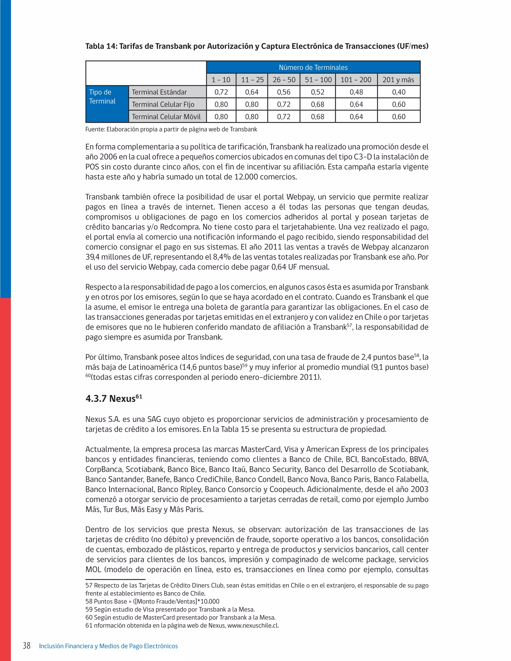 Tabla 14: Tarifas de Transbank por Autorización y Captura Electrónica de Transacciones (UF/mes)
Número de Terminales
1 - 10
Tipo de
Terminal

Terminal Estándar

11 - 25

26 - 50

51 - 100

101 - 200

201 y más

0,72

0,64

0,56

0,52

0,48

0,40

Terminal Celular Fijo

0,80

0,80

0,72

0,68

0,64

0,60

Terminal Celular Móvil

0,80

0,80

0,72

0,68

0,64

0,60

Fuente: Elaboración propia a partir de página web de Transbank

En forma complementaria a su política de tarificación, Transbank ha realizado una promoción desde el
año 2006 en la cual ofrece a pequeños comercios ubicados en comunas del tipo C3-D la instalación de
POS sin costo durante cinco años, con el fin de incentivar su afiliación. Esta campaña estaría vigente
hasta este año y habría sumado un total de 12.000 comercios.
Transbank también ofrece la posibilidad de usar el portal Webpay, un servicio que permite realizar
pagos en línea a través de internet. Tienen acceso a él todas las personas que tengan deudas,
compromisos u obligaciones de pago en los comercios adheridos al portal y posean tarjetas de
crédito bancarias y/o Redcompra. No tiene costo para el tarjetahabiente. Una vez realizado el pago,
el portal envía al comercio una notificación informando el pago recibido, siendo responsabilidad del
comercio consignar el pago en sus sistemas. El año 2011 las ventas a través de Webpay alcanzaron
39,4 millones de UF, representando el 8,4% de las ventas totales realizadas por Transbank ese año. Por
el uso del servicio Webpay, cada comercio debe pagar 0,64 UF mensual.
Respecto a la responsabilidad de pago a los comercios, en algunos casos ésta es asumida por Transbank
y en otros por los emisores, según lo que se haya acordado en el contrato. Cuando es Transbank el que
la asume, el emisor le entrega una boleta de garantía para garantizar las obligaciones. En el caso de
las transacciones generadas por tarjetas emitidas en el extranjero y con validez en Chile o por tarjetas
de emisores que no le hubieren conferido mandato de afiliación a Transbank57, la responsabilidad de
pago siempre es asumida por Transbank.
Por último, Transbank posee altos índices de seguridad, con una tasa de fraude de 2,4 puntos base58, la
más baja de Latinoamérica (14,6 puntos base)59 y muy inferior al promedio mundial (9,1 puntos base)
60
(todas estas cifras corresponden al periodo enero-diciembre 2011).

4.3.7 Nexus61
Nexus S.A. es una SAG cuyo objeto es proporcionar servicios de administración y procesamiento de
tarjetas de crédito a los emisores. En la Tabla 15 se presenta su estructura de propiedad.
Actualmente, la empresa procesa las marcas MasterCard, Visa y American Express de los principales
bancos y entidades financieras, teniendo como clientes a Banco de Chile, BCI, BancoEstado, BBVA,
CorpBanca, Scotiabank, Banco Bice, Banco Itaú, Banco Security, Banco del Desarrollo de Scotiabank,
Banco Santander, Banefe, Banco CrediChile, Banco Condell, Banco Nova, Banco Paris, Banco Falabella,
Banco Internacional, Banco Ripley, Banco Consorcio y Coopeuch. Adicionalmente, desde el año 2003
comenzó a otorgar servicio de procesamiento a tarjetas cerradas de retail, como por ejemplo Jumbo
Más, Tur Bus, Más Easy y Más Paris.
Dentro de los servicios que presta Nexus, se observan: autorización de las transacciones de las
tarjetas de crédito (no débito) y prevención de fraude, soporte operativo a los bancos, consolidación
de cuentas, embozado de plásticos, reparto y entrega de productos y servicios bancarios, call center
de servicios para clientes de los bancos, impresión y compaginado de welcome package, servicios
MOL (modelo de operación en línea, esto es, transacciones en línea como por ejemplo, consultas
57 Respecto de las Tarjetas de Crédito Diners Club, sean éstas emitidas en Chile o en el extranjero, el responsable de su pago
frente al establecimiento es Banco de Chile.
58 Puntos Base = ([Monto Fraude/Ventas]*10.000
59 Según estudio de Visa presentado por Transbank a la Mesa.
60 Según estudio de MasterCard presentado por Transbank a la Mesa.
61 nformación obtenida en la página web de Nexus, www.nexuschile.cl.

38

Inclusión Financiera y Medios de Pago Electrónicos

 