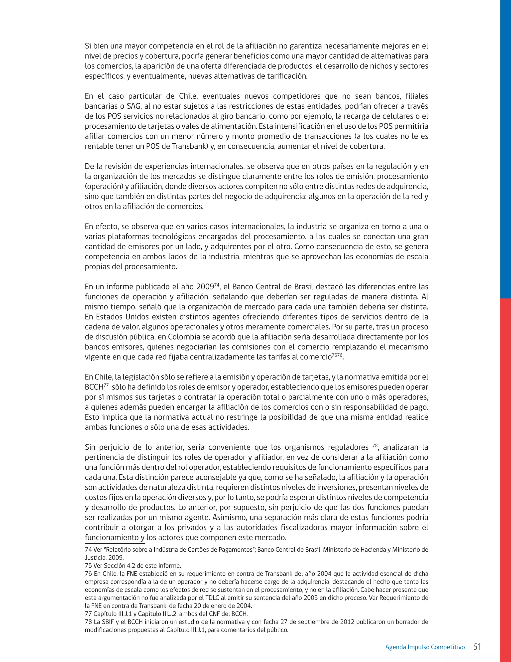 Si bien una mayor competencia en el rol de la afiliación no garantiza necesariamente mejoras en el
nivel de precios y cobertura, podría generar beneficios como una mayor cantidad de alternativas para
los comercios, la aparición de una oferta diferenciada de productos, el desarrollo de nichos y sectores
específicos, y eventualmente, nuevas alternativas de tarificación.
En el caso particular de Chile, eventuales nuevos competidores que no sean bancos, filiales
bancarias o SAG, al no estar sujetos a las restricciones de estas entidades, podrían ofrecer a través
de los POS servicios no relacionados al giro bancario, como por ejemplo, la recarga de celulares o el
procesamiento de tarjetas o vales de alimentación. Esta intensificación en el uso de los POS permitiría
afiliar comercios con un menor número y monto promedio de transacciones (a los cuales no le es
rentable tener un POS de Transbank) y, en consecuencia, aumentar el nivel de cobertura.
De la revisión de experiencias internacionales, se observa que en otros países en la regulación y en
la organización de los mercados se distingue claramente entre los roles de emisión, procesamiento
(operación) y afiliación, donde diversos actores compiten no sólo entre distintas redes de adquirencia,
sino que también en distintas partes del negocio de adquirencia: algunos en la operación de la red y
otros en la afiliación de comercios.
En efecto, se observa que en varios casos internacionales, la industria se organiza en torno a una o
varias plataformas tecnológicas encargadas del procesamiento, a las cuales se conectan una gran
cantidad de emisores por un lado, y adquirentes por el otro. Como consecuencia de esto, se genera
competencia en ambos lados de la industria, mientras que se aprovechan las economías de escala
propias del procesamiento.
En un informe publicado el año 200974, el Banco Central de Brasil destacó las diferencias entre las
funciones de operación y afiliación, señalando que deberían ser reguladas de manera distinta. Al
mismo tiempo, señaló que la organización de mercado para cada una también debería ser distinta.
En Estados Unidos existen distintos agentes ofreciendo diferentes tipos de servicios dentro de la
cadena de valor, algunos operacionales y otros meramente comerciales. Por su parte, tras un proceso
de discusión pública, en Colombia se acordó que la afiliación sería desarrollada directamente por los
bancos emisores, quienes negociarían las comisiones con el comercio remplazando el mecanismo
vigente en que cada red fijaba centralizadamente las tarifas al comercio7576.
En Chile, la legislación sólo se refiere a la emisión y operación de tarjetas, y la normativa emitida por el
BCCH77 sólo ha definido los roles de emisor y operador, estableciendo que los emisores pueden operar
por sí mismos sus tarjetas o contratar la operación total o parcialmente con uno o más operadores,
a quienes además pueden encargar la afiliación de los comercios con o sin responsabilidad de pago.
Esto implica que la normativa actual no restringe la posibilidad de que una misma entidad realice
ambas funciones o sólo una de esas actividades.
Sin perjuicio de lo anterior, sería conveniente que los organismos reguladores 78, analizaran la
pertinencia de distinguir los roles de operador y afiliador, en vez de considerar a la afiliación como
una función más dentro del rol operador, estableciendo requisitos de funcionamiento específicos para
cada una. Esta distinción parece aconsejable ya que, como se ha señalado, la afiliación y la operación
son actividades de naturaleza distinta, requieren distintos niveles de inversiones, presentan niveles de
costos fijos en la operación diversos y, por lo tanto, se podría esperar distintos niveles de competencia
y desarrollo de productos. Lo anterior, por supuesto, sin perjuicio de que las dos funciones puedan
ser realizadas por un mismo agente. Asimismo, una separación más clara de estas funciones podría
contribuir a otorgar a los privados y a las autoridades fiscalizadoras mayor información sobre el
funcionamiento y los actores que componen este mercado.
74 Ver “Relatório sobre a Indústria de Cartões de Pagamentos”; Banco Central de Brasil, Ministerio de Hacienda y Ministerio de
Justicia, 2009.
75 Ver Sección 4.2 de este informe.
76 En Chile, la FNE estableció en su requerimiento en contra de Transbank del año 2004 que la actividad esencial de dicha
empresa correspondía a la de un operador y no debería hacerse cargo de la adquirencia, destacando el hecho que tanto las
economías de escala como los efectos de red se sustentan en el procesamiento, y no en la afiliación. Cabe hacer presente que
esta argumentación no fue analizada por el TDLC al emitir su sentencia del año 2005 en dicho proceso. Ver Requerimiento de
la FNE en contra de Transbank, de fecha 20 de enero de 2004.
77 Capítulo III.J.1 y Capítulo III.J.2, ambos del CNF del BCCH.
78 La SBIF y el BCCH iniciaron un estudio de la normativa y con fecha 27 de septiembre de 2012 publicaron un borrador de
modificaciones propuestas al Capítulo III.J.1, para comentarios del público.
Agenda Impulso Competitivo

51

 