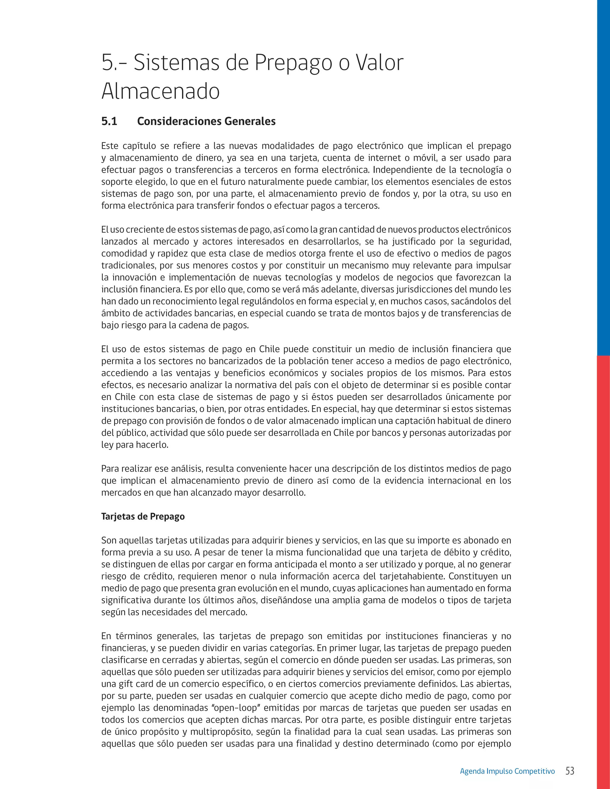 5.- Sistemas de Prepago o Valor
Almacenado
5.1	

Consideraciones Generales

Este capítulo se refiere a las nuevas modalidades de pago electrónico que implican el prepago
y almacenamiento de dinero, ya sea en una tarjeta, cuenta de internet o móvil, a ser usado para
efectuar pagos o transferencias a terceros en forma electrónica. Independiente de la tecnología o
soporte elegido, lo que en el futuro naturalmente puede cambiar, los elementos esenciales de estos
sistemas de pago son, por una parte, el almacenamiento previo de fondos y, por la otra, su uso en
forma electrónica para transferir fondos o efectuar pagos a terceros.
El uso creciente de estos sistemas de pago, así como la gran cantidad de nuevos productos electrónicos
lanzados al mercado y actores interesados en desarrollarlos, se ha justificado por la seguridad,
comodidad y rapidez que esta clase de medios otorga frente el uso de efectivo o medios de pagos
tradicionales, por sus menores costos y por constituir un mecanismo muy relevante para impulsar
la innovación e implementación de nuevas tecnologías y modelos de negocios que favorezcan la
inclusión financiera. Es por ello que, como se verá más adelante, diversas jurisdicciones del mundo les
han dado un reconocimiento legal regulándolos en forma especial y, en muchos casos, sacándolos del
ámbito de actividades bancarias, en especial cuando se trata de montos bajos y de transferencias de
bajo riesgo para la cadena de pagos.
El uso de estos sistemas de pago en Chile puede constituir un medio de inclusión financiera que
permita a los sectores no bancarizados de la población tener acceso a medios de pago electrónico,
accediendo a las ventajas y beneficios económicos y sociales propios de los mismos. Para estos
efectos, es necesario analizar la normativa del país con el objeto de determinar si es posible contar
en Chile con esta clase de sistemas de pago y si éstos pueden ser desarrollados únicamente por
instituciones bancarias, o bien, por otras entidades. En especial, hay que determinar si estos sistemas
de prepago con provisión de fondos o de valor almacenado implican una captación habitual de dinero
del público, actividad que sólo puede ser desarrollada en Chile por bancos y personas autorizadas por
ley para hacerlo.
Para realizar ese análisis, resulta conveniente hacer una descripción de los distintos medios de pago
que implican el almacenamiento previo de dinero así como de la evidencia internacional en los
mercados en que han alcanzado mayor desarrollo.
Tarjetas de Prepago
Son aquellas tarjetas utilizadas para adquirir bienes y servicios, en las que su importe es abonado en
forma previa a su uso. A pesar de tener la misma funcionalidad que una tarjeta de débito y crédito,
se distinguen de ellas por cargar en forma anticipada el monto a ser utilizado y porque, al no generar
riesgo de crédito, requieren menor o nula información acerca del tarjetahabiente. Constituyen un
medio de pago que presenta gran evolución en el mundo, cuyas aplicaciones han aumentado en forma
significativa durante los últimos años, diseñándose una amplia gama de modelos o tipos de tarjeta
según las necesidades del mercado.
En términos generales, las tarjetas de prepago son emitidas por instituciones financieras y no
financieras, y se pueden dividir en varias categorías. En primer lugar, las tarjetas de prepago pueden
clasificarse en cerradas y abiertas, según el comercio en dónde pueden ser usadas. Las primeras, son
aquellas que sólo pueden ser utilizadas para adquirir bienes y servicios del emisor, como por ejemplo
una gift card de un comercio específico, o en ciertos comercios previamente definidos. Las abiertas,
por su parte, pueden ser usadas en cualquier comercio que acepte dicho medio de pago, como por
ejemplo las denominadas “open-loop” emitidas por marcas de tarjetas que pueden ser usadas en
todos los comercios que acepten dichas marcas. Por otra parte, es posible distinguir entre tarjetas
de único propósito y multipropósito, según la finalidad para la cual sean usadas. Las primeras son
aquellas que sólo pueden ser usadas para una finalidad y destino determinado (como por ejemplo
Agenda Impulso Competitivo

53

 