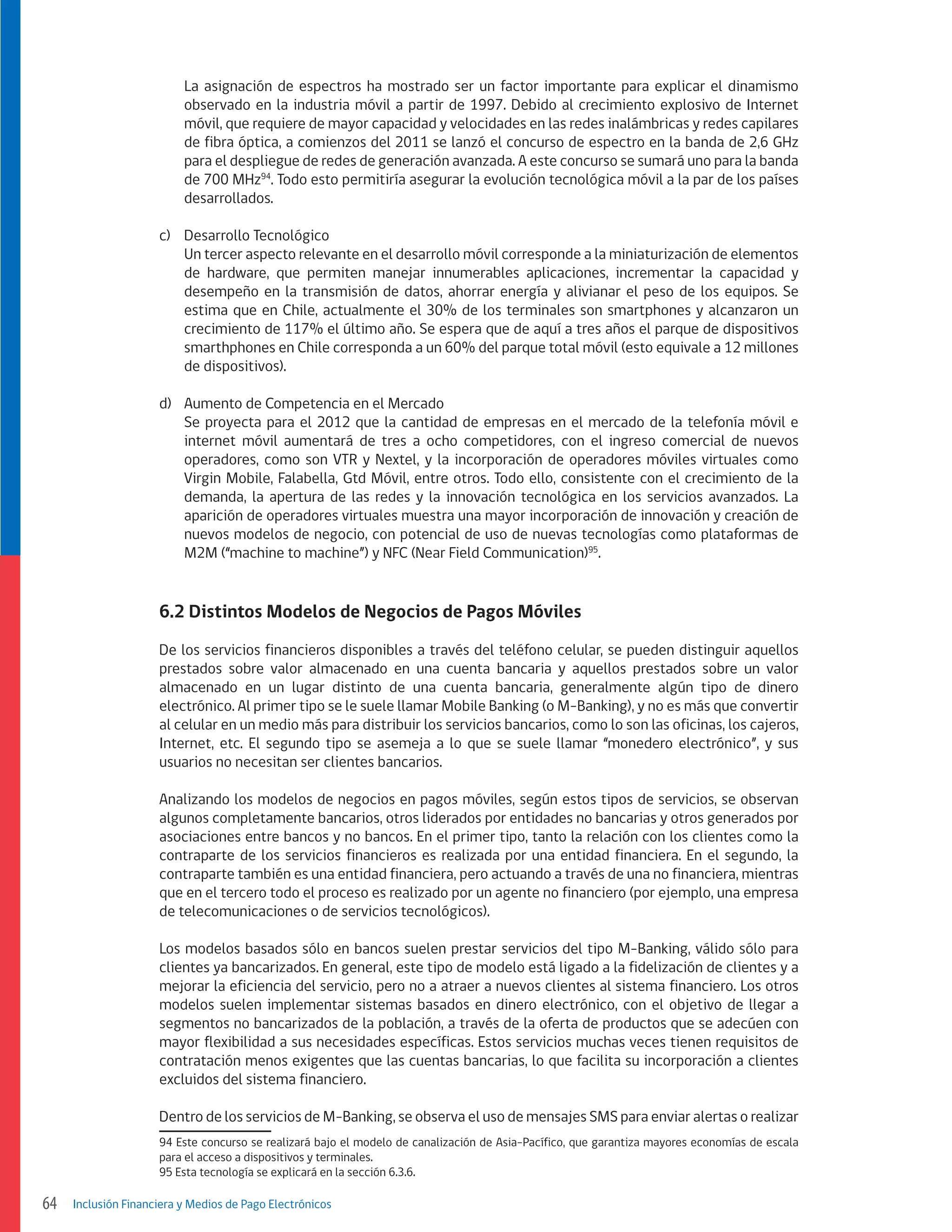 La asignación de espectros ha mostrado ser un factor importante para explicar el dinamismo
observado en la industria móvil a partir de 1997. Debido al crecimiento explosivo de Internet
móvil, que requiere de mayor capacidad y velocidades en las redes inalámbricas y redes capilares
de fibra óptica, a comienzos del 2011 se lanzó el concurso de espectro en la banda de 2,6 GHz
para el despliegue de redes de generación avanzada. A este concurso se sumará uno para la banda
de 700 MHz94. Todo esto permitiría asegurar la evolución tecnológica móvil a la par de los países
desarrollados.
c)	 Desarrollo Tecnológico
	 Un tercer aspecto relevante en el desarrollo móvil corresponde a la miniaturización de elementos
de hardware, que permiten manejar innumerables aplicaciones, incrementar la capacidad y
desempeño en la transmisión de datos, ahorrar energía y alivianar el peso de los equipos. Se
estima que en Chile, actualmente el 30% de los terminales son smartphones y alcanzaron un
crecimiento de 117% el último año. Se espera que de aquí a tres años el parque de dispositivos
smarthphones en Chile corresponda a un 60% del parque total móvil (esto equivale a 12 millones
de dispositivos).
d)	 Aumento de Competencia en el Mercado
	 Se proyecta para el 2012 que la cantidad de empresas en el mercado de la telefonía móvil e
internet móvil aumentará de tres a ocho competidores, con el ingreso comercial de nuevos
operadores, como son VTR y Nextel, y la incorporación de operadores móviles virtuales como
Virgin Mobile, Falabella, Gtd Móvil, entre otros. Todo ello, consistente con el crecimiento de la
demanda, la apertura de las redes y la innovación tecnológica en los servicios avanzados. La
aparición de operadores virtuales muestra una mayor incorporación de innovación y creación de
nuevos modelos de negocio, con potencial de uso de nuevas tecnologías como plataformas de
M2M (“machine to machine”) y NFC (Near Field Communication)95.

6.2 Distintos Modelos de Negocios de Pagos Móviles
De los servicios financieros disponibles a través del teléfono celular, se pueden distinguir aquellos
prestados sobre valor almacenado en una cuenta bancaria y aquellos prestados sobre un valor
almacenado en un lugar distinto de una cuenta bancaria, generalmente algún tipo de dinero
electrónico. Al primer tipo se le suele llamar Mobile Banking (o M-Banking), y no es más que convertir
al celular en un medio más para distribuir los servicios bancarios, como lo son las oficinas, los cajeros,
Internet, etc. El segundo tipo se asemeja a lo que se suele llamar “monedero electrónico”, y sus
usuarios no necesitan ser clientes bancarios.
Analizando los modelos de negocios en pagos móviles, según estos tipos de servicios, se observan
algunos completamente bancarios, otros liderados por entidades no bancarias y otros generados por
asociaciones entre bancos y no bancos. En el primer tipo, tanto la relación con los clientes como la
contraparte de los servicios financieros es realizada por una entidad financiera. En el segundo, la
contraparte también es una entidad financiera, pero actuando a través de una no financiera, mientras
que en el tercero todo el proceso es realizado por un agente no financiero (por ejemplo, una empresa
de telecomunicaciones o de servicios tecnológicos).
Los modelos basados sólo en bancos suelen prestar servicios del tipo M-Banking, válido sólo para
clientes ya bancarizados. En general, este tipo de modelo está ligado a la fidelización de clientes y a
mejorar la eficiencia del servicio, pero no a atraer a nuevos clientes al sistema financiero. Los otros
modelos suelen implementar sistemas basados en dinero electrónico, con el objetivo de llegar a
segmentos no bancarizados de la población, a través de la oferta de productos que se adecúen con
mayor flexibilidad a sus necesidades específicas. Estos servicios muchas veces tienen requisitos de
contratación menos exigentes que las cuentas bancarias, lo que facilita su incorporación a clientes
excluidos del sistema financiero.
Dentro de los servicios de M-Banking, se observa el uso de mensajes SMS para enviar alertas o realizar
94 Este concurso se realizará bajo el modelo de canalización de Asia-Pacífico, que garantiza mayores economías de escala
para el acceso a dispositivos y terminales.
95 Esta tecnología se explicará en la sección 6.3.6.

64

Inclusión Financiera y Medios de Pago Electrónicos

 