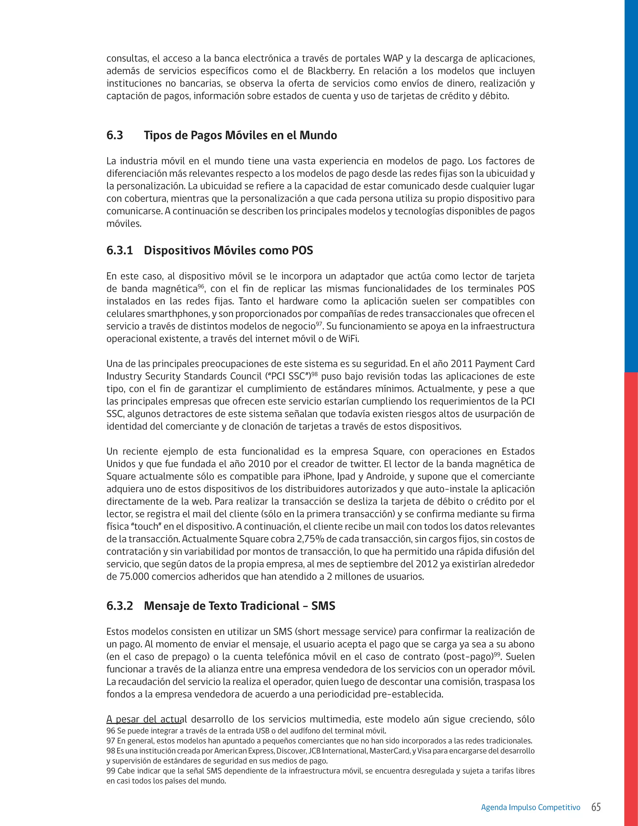 consultas, el acceso a la banca electrónica a través de portales WAP y la descarga de aplicaciones,
además de servicios específicos como el de Blackberry. En relación a los modelos que incluyen
instituciones no bancarias, se observa la oferta de servicios como envíos de dinero, realización y
captación de pagos, información sobre estados de cuenta y uso de tarjetas de crédito y débito.

6.3	

Tipos de Pagos Móviles en el Mundo

La industria móvil en el mundo tiene una vasta experiencia en modelos de pago. Los factores de
diferenciación más relevantes respecto a los modelos de pago desde las redes fijas son la ubicuidad y
la personalización. La ubicuidad se refiere a la capacidad de estar comunicado desde cualquier lugar
con cobertura, mientras que la personalización a que cada persona utiliza su propio dispositivo para
comunicarse. A continuación se describen los principales modelos y tecnologías disponibles de pagos
móviles.

6.3.1	 Dispositivos Móviles como POS
En este caso, al dispositivo móvil se le incorpora un adaptador que actúa como lector de tarjeta
de banda magnética96, con el fin de replicar las mismas funcionalidades de los terminales POS
instalados en las redes fijas. Tanto el hardware como la aplicación suelen ser compatibles con
celulares smarthphones, y son proporcionados por compañías de redes transaccionales que ofrecen el
servicio a través de distintos modelos de negocio97. Su funcionamiento se apoya en la infraestructura
operacional existente, a través del internet móvil o de WiFi.
Una de las principales preocupaciones de este sistema es su seguridad. En el año 2011 Payment Card
Industry Security Standards Council (“PCI SSC”)98 puso bajo revisión todas las aplicaciones de este
tipo, con el fin de garantizar el cumplimiento de estándares mínimos. Actualmente, y pese a que
las principales empresas que ofrecen este servicio estarían cumpliendo los requerimientos de la PCI
SSC, algunos detractores de este sistema señalan que todavía existen riesgos altos de usurpación de
identidad del comerciante y de clonación de tarjetas a través de estos dispositivos.
Un reciente ejemplo de esta funcionalidad es la empresa Square, con operaciones en Estados
Unidos y que fue fundada el año 2010 por el creador de twitter. El lector de la banda magnética de
Square actualmente sólo es compatible para iPhone, Ipad y Androide, y supone que el comerciante
adquiera uno de estos dispositivos de los distribuidores autorizados y que auto-instale la aplicación
directamente de la web. Para realizar la transacción se desliza la tarjeta de débito o crédito por el
lector, se registra el mail del cliente (sólo en la primera transacción) y se confirma mediante su firma
física “touch” en el dispositivo. A continuación, el cliente recibe un mail con todos los datos relevantes
de la transacción. Actualmente Square cobra 2,75% de cada transacción, sin cargos fijos, sin costos de
contratación y sin variabilidad por montos de transacción, lo que ha permitido una rápida difusión del
servicio, que según datos de la propia empresa, al mes de septiembre del 2012 ya existirían alrededor
de 75.000 comercios adheridos que han atendido a 2 millones de usuarios.

6.3.2	 Mensaje de Texto Tradicional - SMS
Estos modelos consisten en utilizar un SMS (short message service) para confirmar la realización de
un pago. Al momento de enviar el mensaje, el usuario acepta el pago que se carga ya sea a su abono
(en el caso de prepago) o la cuenta telefónica móvil en el caso de contrato (post-pago)99. Suelen
funcionar a través de la alianza entre una empresa vendedora de los servicios con un operador móvil.
La recaudación del servicio la realiza el operador, quien luego de descontar una comisión, traspasa los
fondos a la empresa vendedora de acuerdo a una periodicidad pre-establecida.
A pesar del actual desarrollo de los servicios multimedia, este modelo aún sigue creciendo, sólo
96 Se puede integrar a través de la entrada USB o del audífono del terminal móvil.
97 En general, estos modelos han apuntado a pequeños comerciantes que no han sido incorporados a las redes tradicionales.
98 Es una institución creada por American Express, Discover, JCB International, MasterCard, y Visa para encargarse del desarrollo
y supervisión de estándares de seguridad en sus medios de pago.
99 Cabe indicar que la señal SMS dependiente de la infraestructura móvil, se encuentra desregulada y sujeta a tarifas libres
en casi todos los países del mundo.

Agenda Impulso Competitivo

65

 