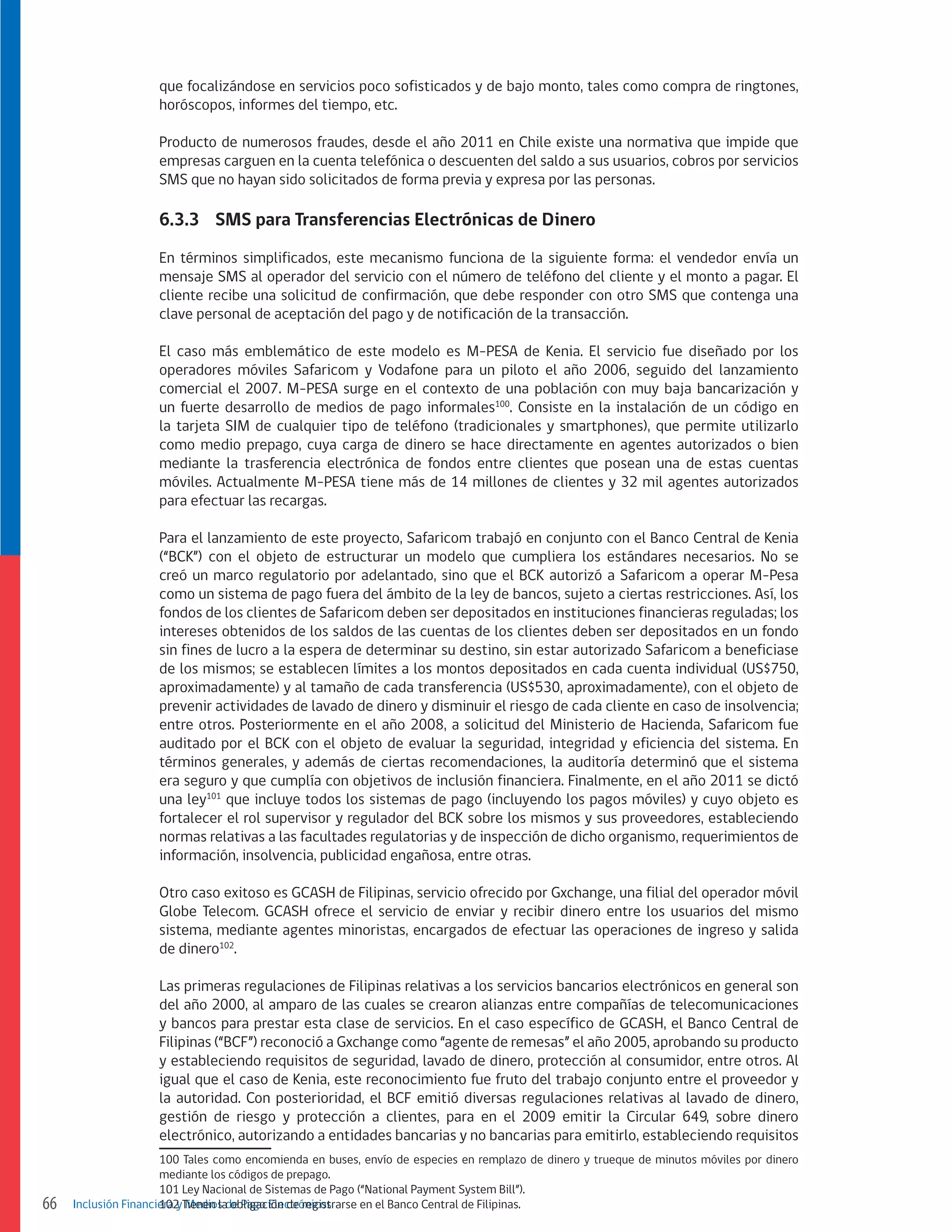 que focalizándose en servicios poco sofisticados y de bajo monto, tales como compra de ringtones,
horóscopos, informes del tiempo, etc.
Producto de numerosos fraudes, desde el año 2011 en Chile existe una normativa que impide que
empresas carguen en la cuenta telefónica o descuenten del saldo a sus usuarios, cobros por servicios
SMS que no hayan sido solicitados de forma previa y expresa por las personas.

6.3.3	 SMS para Transferencias Electrónicas de Dinero
En términos simplificados, este mecanismo funciona de la siguiente forma: el vendedor envía un
mensaje SMS al operador del servicio con el número de teléfono del cliente y el monto a pagar. El
cliente recibe una solicitud de confirmación, que debe responder con otro SMS que contenga una
clave personal de aceptación del pago y de notificación de la transacción.
El caso más emblemático de este modelo es M-PESA de Kenia. El servicio fue diseñado por los
operadores móviles Safaricom y Vodafone para un piloto el año 2006, seguido del lanzamiento
comercial el 2007. M-PESA surge en el contexto de una población con muy baja bancarización y
un fuerte desarrollo de medios de pago informales100. Consiste en la instalación de un código en
la tarjeta SIM de cualquier tipo de teléfono (tradicionales y smartphones), que permite utilizarlo
como medio prepago, cuya carga de dinero se hace directamente en agentes autorizados o bien
mediante la trasferencia electrónica de fondos entre clientes que posean una de estas cuentas
móviles. Actualmente M-PESA tiene más de 14 millones de clientes y 32 mil agentes autorizados
para efectuar las recargas.
Para el lanzamiento de este proyecto, Safaricom trabajó en conjunto con el Banco Central de Kenia
(“BCK”) con el objeto de estructurar un modelo que cumpliera los estándares necesarios. No se
creó un marco regulatorio por adelantado, sino que el BCK autorizó a Safaricom a operar M-Pesa
como un sistema de pago fuera del ámbito de la ley de bancos, sujeto a ciertas restricciones. Así, los
fondos de los clientes de Safaricom deben ser depositados en instituciones financieras reguladas; los
intereses obtenidos de los saldos de las cuentas de los clientes deben ser depositados en un fondo
sin fines de lucro a la espera de determinar su destino, sin estar autorizado Safaricom a beneficiase
de los mismos; se establecen límites a los montos depositados en cada cuenta individual (US$750,
aproximadamente) y al tamaño de cada transferencia (US$530, aproximadamente), con el objeto de
prevenir actividades de lavado de dinero y disminuir el riesgo de cada cliente en caso de insolvencia;
entre otros. Posteriormente en el año 2008, a solicitud del Ministerio de Hacienda, Safaricom fue
auditado por el BCK con el objeto de evaluar la seguridad, integridad y eficiencia del sistema. En
términos generales, y además de ciertas recomendaciones, la auditoría determinó que el sistema
era seguro y que cumplía con objetivos de inclusión financiera. Finalmente, en el año 2011 se dictó
una ley101 que incluye todos los sistemas de pago (incluyendo los pagos móviles) y cuyo objeto es
fortalecer el rol supervisor y regulador del BCK sobre los mismos y sus proveedores, estableciendo
normas relativas a las facultades regulatorias y de inspección de dicho organismo, requerimientos de
información, insolvencia, publicidad engañosa, entre otras.
Otro caso exitoso es GCASH de Filipinas, servicio ofrecido por Gxchange, una filial del operador móvil
Globe Telecom. GCASH ofrece el servicio de enviar y recibir dinero entre los usuarios del mismo
sistema, mediante agentes minoristas, encargados de efectuar las operaciones de ingreso y salida
de dinero102.
Las primeras regulaciones de Filipinas relativas a los servicios bancarios electrónicos en general son
del año 2000, al amparo de las cuales se crearon alianzas entre compañías de telecomunicaciones
y bancos para prestar esta clase de servicios. En el caso específico de GCASH, el Banco Central de
Filipinas (“BCF”) reconoció a Gxchange como “agente de remesas” el año 2005, aprobando su producto
y estableciendo requisitos de seguridad, lavado de dinero, protección al consumidor, entre otros. Al
igual que el caso de Kenia, este reconocimiento fue fruto del trabajo conjunto entre el proveedor y
la autoridad. Con posterioridad, el BCF emitió diversas regulaciones relativas al lavado de dinero,
gestión de riesgo y protección a clientes, para en el 2009 emitir la Circular 649, sobre dinero
electrónico, autorizando a entidades bancarias y no bancarias para emitirlo, estableciendo requisitos

66

100 Tales como encomienda en buses, envío de especies en remplazo de dinero y trueque de minutos móviles por dinero
mediante los códigos de prepago.
101 Ley Nacional de Sistemas de Pago (“National Payment System Bill”).
Inclusión Financiera yTienen lade Pago Electrónicos
102 Medios obligación de registrarse en el Banco Central de Filipinas.

 