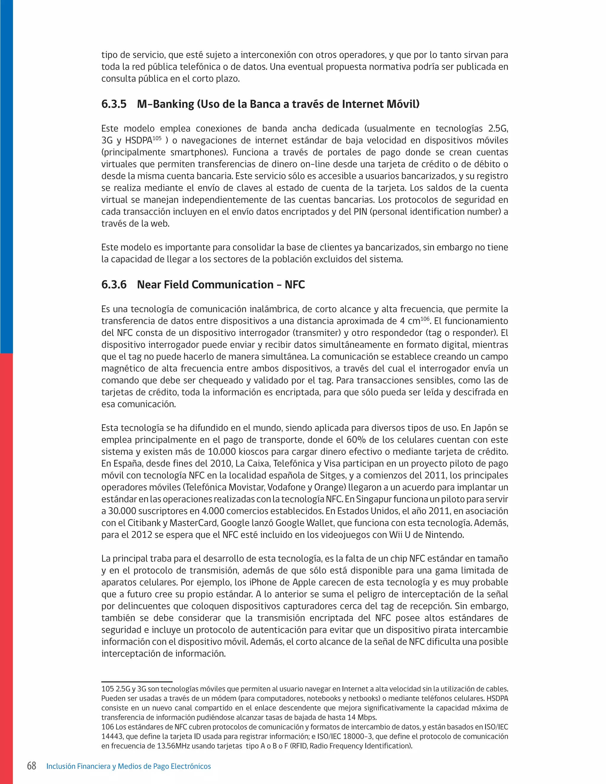 tipo de servicio, que esté sujeto a interconexión con otros operadores, y que por lo tanto sirvan para
toda la red pública telefónica o de datos. Una eventual propuesta normativa podría ser publicada en
consulta pública en el corto plazo.

6.3.5	 M-Banking (Uso de la Banca a través de Internet Móvil)
Este modelo emplea conexiones de banda ancha dedicada (usualmente en tecnologías 2.5G,
3G y HSDPA105 ) o navegaciones de internet estándar de baja velocidad en dispositivos móviles
(principalmente smartphones). Funciona a través de portales de pago donde se crean cuentas
virtuales que permiten transferencias de dinero on-line desde una tarjeta de crédito o de débito o
desde la misma cuenta bancaria. Este servicio sólo es accesible a usuarios bancarizados, y su registro
se realiza mediante el envío de claves al estado de cuenta de la tarjeta. Los saldos de la cuenta
virtual se manejan independientemente de las cuentas bancarias. Los protocolos de seguridad en
cada transacción incluyen en el envío datos encriptados y del PIN (personal identification number) a
través de la web.
Este modelo es importante para consolidar la base de clientes ya bancarizados, sin embargo no tiene
la capacidad de llegar a los sectores de la población excluidos del sistema.

6.3.6	 Near Field Communication - NFC
Es una tecnología de comunicación inalámbrica, de corto alcance y alta frecuencia, que permite la
transferencia de datos entre dispositivos a una distancia aproximada de 4 cm106. El funcionamiento
del NFC consta de un dispositivo interrogador (transmiter) y otro respondedor (tag o responder). El
dispositivo interrogador puede enviar y recibir datos simultáneamente en formato digital, mientras
que el tag no puede hacerlo de manera simultánea. La comunicación se establece creando un campo
magnético de alta frecuencia entre ambos dispositivos, a través del cual el interrogador envía un
comando que debe ser chequeado y validado por el tag. Para transacciones sensibles, como las de
tarjetas de crédito, toda la información es encriptada, para que sólo pueda ser leída y descifrada en
esa comunicación.
Esta tecnología se ha difundido en el mundo, siendo aplicada para diversos tipos de uso. En Japón se
emplea principalmente en el pago de transporte, donde el 60% de los celulares cuentan con este
sistema y existen más de 10.000 kioscos para cargar dinero efectivo o mediante tarjeta de crédito.
En España, desde fines del 2010, La Caixa, Telefónica y Visa participan en un proyecto piloto de pago
móvil con tecnología NFC en la localidad española de Sitges, y a comienzos del 2011, los principales
operadores móviles (Telefónica Movistar, Vodafone y Orange) llegaron a un acuerdo para implantar un
estándar en las operaciones realizadas con la tecnología NFC. En Singapur funciona un piloto para servir
a 30.000 suscriptores en 4.000 comercios establecidos. En Estados Unidos, el año 2011, en asociación
con el Citibank y MasterCard, Google lanzó Google Wallet, que funciona con esta tecnología. Además,
para el 2012 se espera que el NFC esté incluido en los videojuegos con Wii U de Nintendo.
La principal traba para el desarrollo de esta tecnología, es la falta de un chip NFC estándar en tamaño
y en el protocolo de transmisión, además de que sólo está disponible para una gama limitada de
aparatos celulares. Por ejemplo, los iPhone de Apple carecen de esta tecnología y es muy probable
que a futuro cree su propio estándar. A lo anterior se suma el peligro de interceptación de la señal
por delincuentes que coloquen dispositivos capturadores cerca del tag de recepción. Sin embargo,
también se debe considerar que la transmisión encriptada del NFC posee altos estándares de
seguridad e incluye un protocolo de autenticación para evitar que un dispositivo pirata intercambie
información con el dispositivo móvil. Además, el corto alcance de la señal de NFC dificulta una posible
interceptación de información.
105 2.5G y 3G son tecnologías móviles que permiten al usuario navegar en Internet a alta velocidad sin la utilización de cables.
Pueden ser usadas a través de un módem (para computadores, notebooks y netbooks) o mediante teléfonos celulares. HSDPA
consiste en un nuevo canal compartido en el enlace descendente que mejora significativamente la capacidad máxima de
transferencia de información pudiéndose alcanzar tasas de bajada de hasta 14 Mbps.
106 Los estándares de NFC cubren protocolos de comunicación y formatos de intercambio de datos, y están basados en ISO/IEC
14443, que define la tarjeta ID usada para registrar información; e ISO/IEC 18000-3, que define el protocolo de comunicación
en frecuencia de 13.56MHz usando tarjetas tipo A o B o F (RFID, Radio Frequency Identification).

68

Inclusión Financiera y Medios de Pago Electrónicos

 