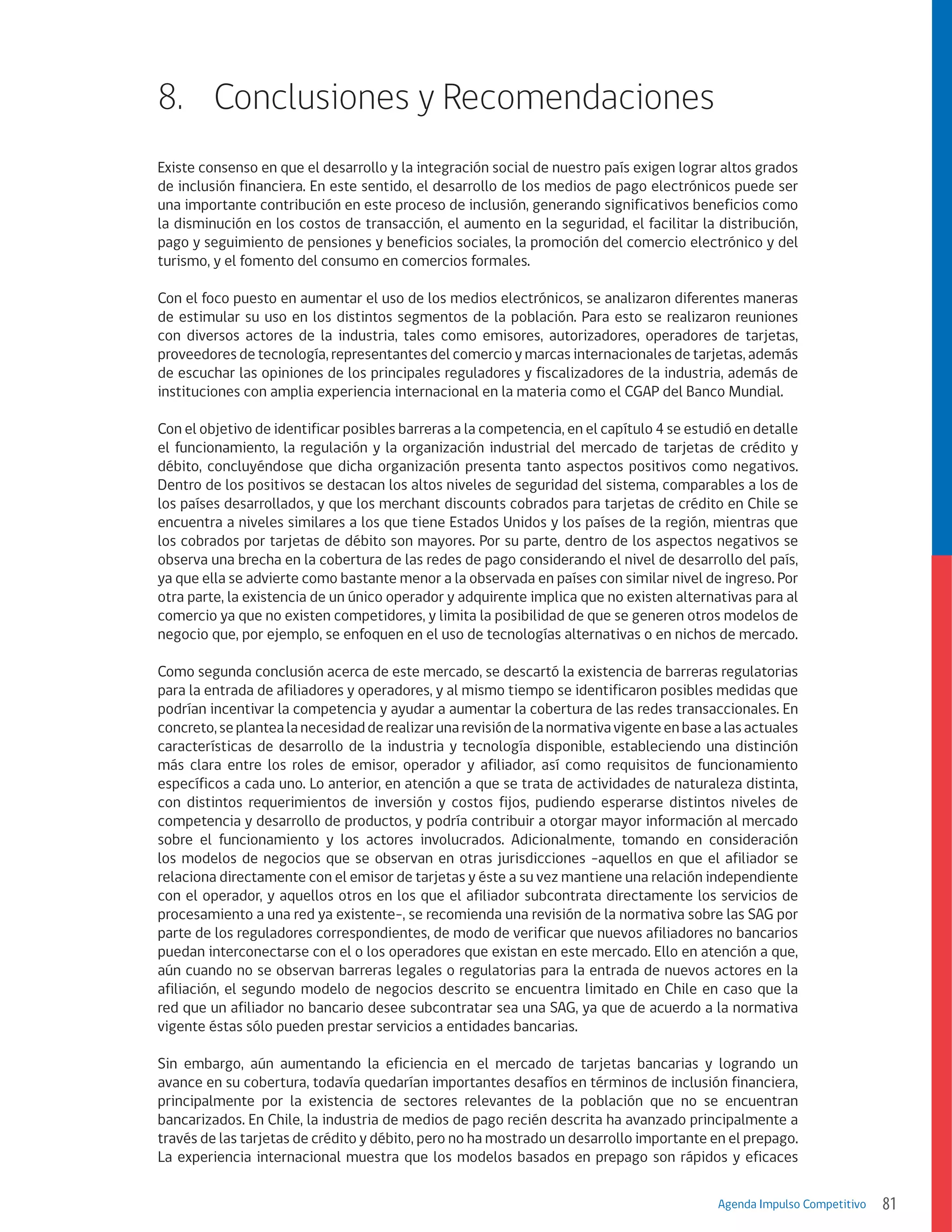 8.	 Conclusiones y Recomendaciones
Existe consenso en que el desarrollo y la integración social de nuestro país exigen lograr altos grados
de inclusión financiera. En este sentido, el desarrollo de los medios de pago electrónicos puede ser
una importante contribución en este proceso de inclusión, generando significativos beneficios como
la disminución en los costos de transacción, el aumento en la seguridad, el facilitar la distribución,
pago y seguimiento de pensiones y beneficios sociales, la promoción del comercio electrónico y del
turismo, y el fomento del consumo en comercios formales.
Con el foco puesto en aumentar el uso de los medios electrónicos, se analizaron diferentes maneras
de estimular su uso en los distintos segmentos de la población. Para esto se realizaron reuniones
con diversos actores de la industria, tales como emisores, autorizadores, operadores de tarjetas,
proveedores de tecnología, representantes del comercio y marcas internacionales de tarjetas, además
de escuchar las opiniones de los principales reguladores y fiscalizadores de la industria, además de
instituciones con amplia experiencia internacional en la materia como el CGAP del Banco Mundial.
Con el objetivo de identificar posibles barreras a la competencia, en el capítulo 4 se estudió en detalle
el funcionamiento, la regulación y la organización industrial del mercado de tarjetas de crédito y
débito, concluyéndose que dicha organización presenta tanto aspectos positivos como negativos.
Dentro de los positivos se destacan los altos niveles de seguridad del sistema, comparables a los de
los países desarrollados, y que los merchant discounts cobrados para tarjetas de crédito en Chile se
encuentra a niveles similares a los que tiene Estados Unidos y los países de la región, mientras que
los cobrados por tarjetas de débito son mayores. Por su parte, dentro de los aspectos negativos se
observa una brecha en la cobertura de las redes de pago considerando el nivel de desarrollo del país,
ya que ella se advierte como bastante menor a la observada en países con similar nivel de ingreso. Por
otra parte, la existencia de un único operador y adquirente implica que no existen alternativas para al
comercio ya que no existen competidores, y limita la posibilidad de que se generen otros modelos de
negocio que, por ejemplo, se enfoquen en el uso de tecnologías alternativas o en nichos de mercado.
Como segunda conclusión acerca de este mercado, se descartó la existencia de barreras regulatorias
para la entrada de afiliadores y operadores, y al mismo tiempo se identificaron posibles medidas que
podrían incentivar la competencia y ayudar a aumentar la cobertura de las redes transaccionales. En
concreto, se plantea la necesidad de realizar una revisión de la normativa vigente en base a las actuales
características de desarrollo de la industria y tecnología disponible, estableciendo una distinción
más clara entre los roles de emisor, operador y afiliador, así como requisitos de funcionamiento
específicos a cada uno. Lo anterior, en atención a que se trata de actividades de naturaleza distinta,
con distintos requerimientos de inversión y costos fijos, pudiendo esperarse distintos niveles de
competencia y desarrollo de productos, y podría contribuir a otorgar mayor información al mercado
sobre el funcionamiento y los actores involucrados. Adicionalmente, tomando en consideración
los modelos de negocios que se observan en otras jurisdicciones -aquellos en que el afiliador se
relaciona directamente con el emisor de tarjetas y éste a su vez mantiene una relación independiente
con el operador, y aquellos otros en los que el afiliador subcontrata directamente los servicios de
procesamiento a una red ya existente-, se recomienda una revisión de la normativa sobre las SAG por
parte de los reguladores correspondientes, de modo de verificar que nuevos afiliadores no bancarios
puedan interconectarse con el o los operadores que existan en este mercado. Ello en atención a que,
aún cuando no se observan barreras legales o regulatorias para la entrada de nuevos actores en la
afiliación, el segundo modelo de negocios descrito se encuentra limitado en Chile en caso que la
red que un afiliador no bancario desee subcontratar sea una SAG, ya que de acuerdo a la normativa
vigente éstas sólo pueden prestar servicios a entidades bancarias.
Sin embargo, aún aumentando la eficiencia en el mercado de tarjetas bancarias y logrando un
avance en su cobertura, todavía quedarían importantes desafíos en términos de inclusión financiera,
principalmente por la existencia de sectores relevantes de la población que no se encuentran
bancarizados. En Chile, la industria de medios de pago recién descrita ha avanzado principalmente a
través de las tarjetas de crédito y débito, pero no ha mostrado un desarrollo importante en el prepago.
La experiencia internacional muestra que los modelos basados en prepago son rápidos y eficaces
Agenda Impulso Competitivo

81

 