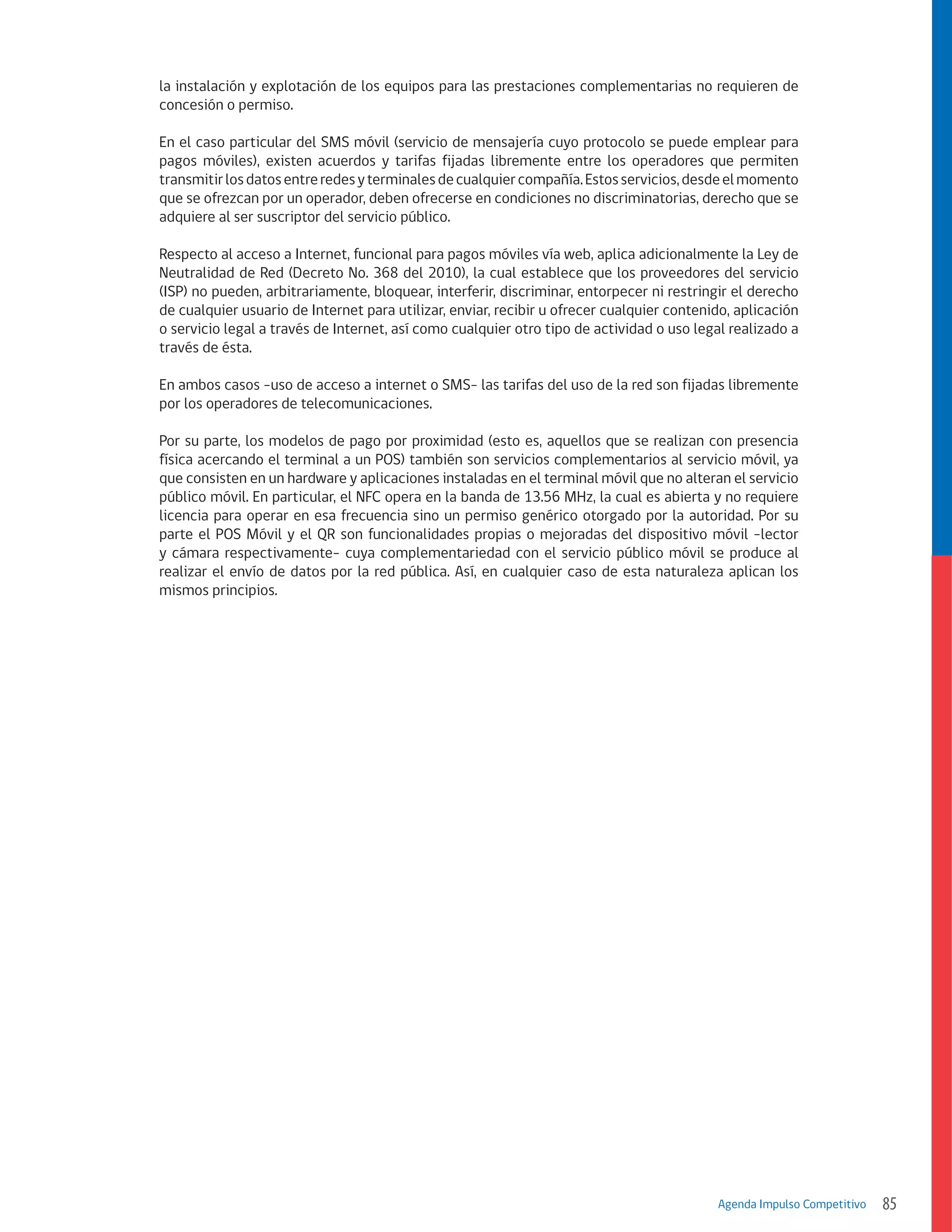 la instalación y explotación de los equipos para las prestaciones complementarias no requieren de
concesión o permiso.
En el caso particular del SMS móvil (servicio de mensajería cuyo protocolo se puede emplear para
pagos móviles), existen acuerdos y tarifas fijadas libremente entre los operadores que permiten
transmitir los datos entre redes y terminales de cualquier compañía. Estos servicios, desde el momento
que se ofrezcan por un operador, deben ofrecerse en condiciones no discriminatorias, derecho que se
adquiere al ser suscriptor del servicio público.
Respecto al acceso a Internet, funcional para pagos móviles vía web, aplica adicionalmente la Ley de
Neutralidad de Red (Decreto No. 368 del 2010), la cual establece que los proveedores del servicio
(ISP) no pueden, arbitrariamente, bloquear, interferir, discriminar, entorpecer ni restringir el derecho
de cualquier usuario de Internet para utilizar, enviar, recibir u ofrecer cualquier contenido, aplicación
o servicio legal a través de Internet, así como cualquier otro tipo de actividad o uso legal realizado a
través de ésta.
En ambos casos -uso de acceso a internet o SMS- las tarifas del uso de la red son fijadas libremente
por los operadores de telecomunicaciones.
Por su parte, los modelos de pago por proximidad (esto es, aquellos que se realizan con presencia
física acercando el terminal a un POS) también son servicios complementarios al servicio móvil, ya
que consisten en un hardware y aplicaciones instaladas en el terminal móvil que no alteran el servicio
público móvil. En particular, el NFC opera en la banda de 13.56 MHz, la cual es abierta y no requiere
licencia para operar en esa frecuencia sino un permiso genérico otorgado por la autoridad. Por su
parte el POS Móvil y el QR son funcionalidades propias o mejoradas del dispositivo móvil -lector
y cámara respectivamente- cuya complementariedad con el servicio público móvil se produce al
realizar el envío de datos por la red pública. Así, en cualquier caso de esta naturaleza aplican los
mismos principios.

Agenda Impulso Competitivo

85

 