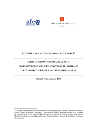 INFORME AFEM - LÓPEZ RODO & CRUZ FERRER 1



                   SOBRE LA INCONSTITUCIONALIDAD DE LA

      CONCESIÓN DE LOS SERVICIOS SANITARIOS DE HOSPITALES

          Y CENTROS DE SALUD POR LA COMUNIDAD DE MADRID



                                Madrid, 19 de marzo de 2013




1
 El presente Informe ha sido elaborado mediante la coordinación de los Equipos Técnico de AFEM y de
Derecho Público, Regulación Económica y Competencia de LR&CF. La redacción final se ha efectuado
por Juan de la Cruz Ferrer, socio de LRCF, Profesor Jean Monnet de Derecho Europeo y de Derecho
Administrativo de la Universidad Complutense y Director del Centro Europeo de Regulación Económica
y Competencia.
 