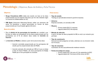 Metodología | Objetivos, Bases de Análisis y Ficha Técnica
 Objetivos                                                                       Ficha técnica

 • Grupo Consultores (GC) realiza este estudio con base en los datos             • Tipo de estudio
   proporcionados por las empresas del sector, que han sido evaluados según        Tracking con periodicidad semestral a panel de empresas.
   un acuerdo de confidencialidad con GC.
                                                                                 • Universo
 • IAB Spain (Interactive Advertising Bureau) realiza una estimación del           Empresas asociadas y no asociadas al IAB
   sector de buscadores y enlaces patrocinados en función de datos
   proporcionados por los principales agentes del sector.                        • Muestra
                                                                                          • Primera oleada 2012: 51 empresas
 Bases de análisis                                                                        • Segunda oleada 2012: 46 empresas

 • Para el cálculo de los porcentajes de inversión por actividad y por           • Método de selección
   formato se realiza una extrapolación de los datos proporcionados por los        A partir de bases de datos propiedad de IAB, se envió una invitación para
   participantes con el fin de obtener datos totales de inversión en               participar.
   Internet.
                                                                                 • Tipo de cuestionario
 • La inversión en Mobile se obtiene a partir de la suma de dos datos:             Semi-estructurado (preguntas cerradas y abiertas) con una duración media
                                                                                   de 10 minutos.
             • Inversión controlada: proporcionada por los participantes del
               estudio que han proporcionado datos de Mobile.                    • Tipo de entrevista
                                                                                   Cuantitativa. On line auto-administrado mediante invitación.
             • Inversión estimada: cifra estimada por IAB en la que se incluye
               el dato de Search Mobile y de otros participantes de Display      • Fechas de trabajo de campo
               Mobile que no han participado en el estudio.                               • Primera oleada: del 15 de junio al 15 de septiembre de 2012
                                                                                          • Segunda oleada: del 15 de enero al 8 de marzo de 2013


                   4
 