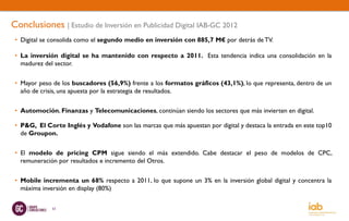 Conclusiones | Estudio de Inversión en Publicidad Digital IAB-GC 2012
 • Digital se consolida como el segundo medio en inversión con 885,7 M€ por detrás de TV.

 • La inversión digital se ha mantenido con respecto a 2011. Esta tendencia indica una consolidación en la
   madurez del sector.


 • Mayor peso de los buscadores (56,9%) frente a los formatos gráficos (43,1%), lo que representa, dentro de un
   año de crisis, una apuesta por la estrategia de resultados.


 • Automoción, Finanzas y Telecomunicaciones, continúan siendo los sectores que más invierten en digital.

 • P&G, El Corte Inglés y Vodafone son las marcas que más apuestan por digital y destaca la entrada en este top10
   de Groupon.


 • El modelo de pricing CPM sigue siendo el más extendido. Cabe destacar el peso de modelos de CPC,
   remuneración por resultados e incremento del Otros.


 • Mobile incrementa un 68% respecto a 2011, lo que supone un 3% en la inversión global digital y concentra la
   máxima inversión en display (80%)

              53
 