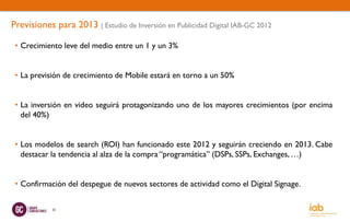 Previsiones para 2013 | Estudio de Inversión en Publicidad Digital IAB-GC 2012

 • Crecimiento leve del medio entre un 1 y un 3%


 • La previsión de crecimiento de Mobile estará en torno a un 50%


 • La inversión en video seguirá protagonizando uno de los mayores crecimientos (por encima
   del 40%)


 • Los modelos de search (ROI) han funcionado este 2012 y seguirán creciendo en 2013. Cabe
   destacar la tendencia al alza de la compra “programática” (DSPs, SSPs, Exchanges, …)


 • Confirmación del despegue de nuevos sectores de actividad como el Digital Signage.

            55
 