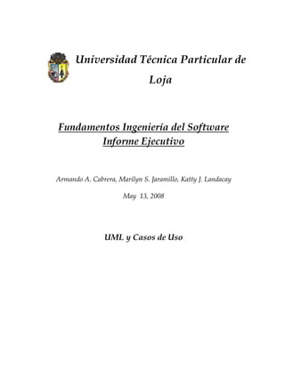 Universidad Técnica Particular de
                                     Loja



    Fundamentos Ingeniería del Software
            Informe Ejecutivo


    Armando A. Cabrera, Marilyn S. Jaramillo, Katty J. Landacay

                          May 13, 2008



                                  
                    UML y Casos de Uso
                                  
 
 
 
 
 
 
 
 
 
 
 
 
 
