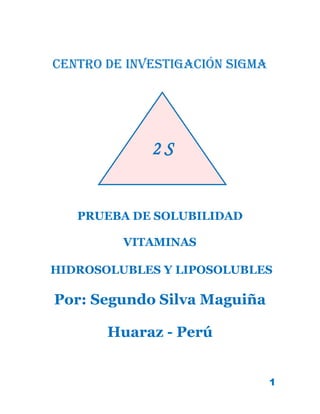1
Centro de investigación sigma
PRUEBA DE SOLUBILIDAD
VITAMINAS
HIDROSOLUBLES Y LIPOSOLUBLES
Por: Segundo Silva Maguiña
Huaraz - Perú
2 S
 