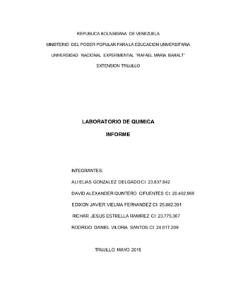 REPUBLICA BOLIVARIANA DE VENEZUELA
MINISTERIO DEL PODER POPULAR PARA LA EDUCACION UNIVERSITARIA
UNIVERSIDAD NACIONAL EXPERIMENTAL “RAFAEL MARIA BARALT”
EXTENSION TRUJILLO
LABORATORIO DE QUIMICA
INFORME
INTEGRANTES:
ALI ELIAS GONZALEZ DELGADO CI: 23.837.842
DAVID ALEXANDER QUINTERO CIFUENTES CI: 20.402.969
EDIXON JAVIER VIELMA FERNANDEZ CI: 25.882.391
RICHAR JESUS ESTRELLA RAMIREZ CI: 23.775.367
RODRIGO DANIEL VILORIA SANTOS CI: 24.617.209
TRUJILLO MAYO 2015
 