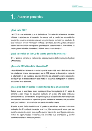 3
Informe para
docentes - Lectura
Aspectos generales1.
¿Qué es la ECE?
La ECE es una evaluación que el Ministerio de Educación implementa en escuelas
públicas y privadas con el propósito de conocer qué y cuánto han aprendido los
estudiantes peruanos en ciertas áreas y/o competencias del currículo. Los resultados de
esta evaluación ofrecen información confiable a directores, docentes y otros actores del
sistema educativo sobre los logros de aprendizaje de los estudiantes.A partir de ella, se
deben generar espacios de reflexión y orientar las acciones de mejora.
¿Qué se evaluó en la ECE de cuarto grado de primaria?
En 4.° grado de primaria, se evaluaron las áreas curriculares de Comunicación (Lectura)
y Matemática.
¿Cómo la ECE atiende la diversidad?
La participación en las evaluaciones de logros de aprendizaje es un derecho de todos
los estudiantes. Una de las maneras en que la ECE atiende la diversidad es mediante
la adaptación de las pruebas y los procedimientos de aplicación para los estudiantes
con algún tipo de discapacidad. De este modo, se asegura la participación de todos los
estudiantes en la evaluación.
¿Para qué deben usarse los resultados de la ECE en su IE?
Debido a que el aprendizaje es un proceso continuo, los resultados de 4.° grado de
primaria no solo reflejan los esfuerzos realizados en un solo año. Estos evidencian
principalmente las oportunidades de aprendizaje que los estudiantes han tenido hasta
ese momento. Por lo tanto, es importante que las acciones de mejora no solo se centren
en el grado evaluado, sino que tomen en cuenta los grados previos.
Además, a partir de los resultados de 4.° grado de primaria en las áreas curriculares
evaluadas, las IE pueden implementar en el ciclo V las estrategias de apoyo para que
todos los estudiantes, sobre todo aquellos que no lograron los aprendizajes esperados,
reciban las oportunidades necesarias para consolidar sus aprendizajes y concluir
satisfactoriamente su educación primaria.
 