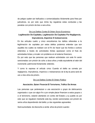 de peligro suelen ser traficados o comercializados ilícitamente para fines per
judicativos, es por esto que dicha ley regulariza estas conductas y las
penaliza con prisión de tres a seis años.
De Los Delitos Contra El Orden Socio Económico
Legitimación De Capitales, Legitimación De Capitales Por Negligencia,
Imprudencia, Impericia E Inobservancia
En los artículos cuatro y cinco encontramos los delitos referentes a la
legitimación de capitales por estos delitos podemos entender que son
aquellos los cuales se realizan con el fin de hacer que los fondos o activos
obtenidos a través de actividades ilícitas aparezcan como el fruto de
actividades lícitas y circulen sin problema en el sistema financiero.
Es por esto que las personas que realicen actividades con este fin serán
sancionadas con prisión de ocho a doce años y multa equivalente al valor del
incremento patrimonial ilícitamente obtenido.
Y como lo expresa el artículo cinco Cuando el delito se cometa por
negligencia, imprudencia, impericia o inobservancia de la ley la pena será de
uno a tres años de prisión.
De Los Delitos Contra El Orden Público
Asociación, Quien Financie El Terrorismo, Tráfico De Armas
Las personas que pertenezcan a una asociación o grupo de delincuencia
organizada o que con algún fin o por simple placer financien a estos grupos o
a el terrorismo, estarán atentando en contra del Estado y su pueblo es por
esto que se regularan mediante esta ley, siendo sancionadas con prisión de
varios años dependiendo del delito y a las siguientes agravantes:
Será aumentada de dieciocho a veinte años de prisión cuando:
 