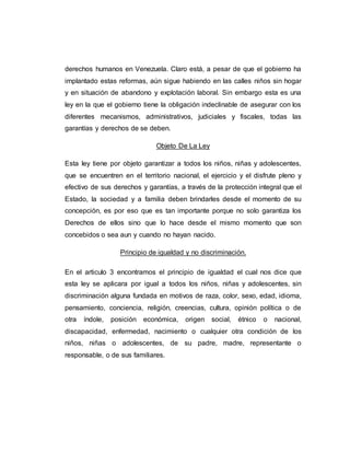 derechos humanos en Venezuela. Claro está, a pesar de que el gobierno ha
implantado estas reformas, aún sigue habiendo en las calles niños sin hogar
y en situación de abandono y explotación laboral. Sin embargo esta es una
ley en la que el gobierno tiene la obligación indeclinable de asegurar con los
diferentes mecanismos, administrativos, judiciales y fiscales, todas las
garantías y derechos de se deben.
Objeto De La Ley
Esta ley tiene por objeto garantizar a todos los niños, niñas y adolescentes,
que se encuentren en el territorio nacional, el ejercicio y el disfrute pleno y
efectivo de sus derechos y garantías, a través de la protección integral que el
Estado, la sociedad y a familia deben brindarles desde el momento de su
concepción, es por eso que es tan importante porque no solo garantiza los
Derechos de ellos sino que lo hace desde el mismo momento que son
concebidos o sea aun y cuando no hayan nacido.
Principio de igualdad y no discriminación.
En el articulo 3 encontramos el principio de igualdad el cual nos dice que
esta ley se aplicara por igual a todos los niños, niñas y adolescentes, sin
discriminación alguna fundada en motivos de raza, color, sexo, edad, idioma,
pensamiento, conciencia, religión, creencias, cultura, opinión política o de
otra índole, posición económica, origen social, étnico o nacional,
discapacidad, enfermedad, nacimiento o cualquier otra condición de los
niños, niñas o adolescentes, de su padre, madre, representante o
responsable, o de sus familiares.
 