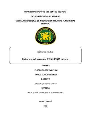 UNIVERSIDAD NACIONAL DEL CENTRO DEL PERÚ
FACULTAD DE CIENCIAS AGRARIAS
ESCUELAPROFESIONAL DE INGENIERIAEN INDUTRIAS ALIMENTARIAS
TROPICAL
ALUMNA:
FLORES CORDOVAMELANI
MUÑOZ ALARCON PAMELA
DOCENTE
ANGELICA CASTRO GARAY
CATEDRA
TECNOLOGÍA DE PRODUCTOS TROPICALES
SATIPO – PERÚ
2022
Informede practica-
Elaboración de macerado DE NARANJA valencia
 