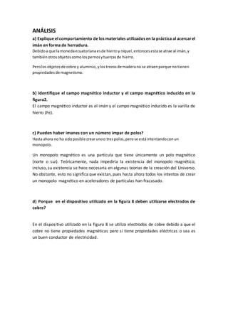 ANÁLISIS
a) Explique el comportamiento de los materiales utilizados en la práctica al acercarel
imán en forma de herradura.
Debidoa que lamonedaecuatorianaesde hierroy níquel,entoncesestase atrae al imán,y
tambiénotrosobjetoscomolospernosytuercasde hierro.
Perolosobjetosde cobre y aluminio, ylostrozosde maderano se atraenporque no tienen
propiedadesde magnetismo.
b) Identifique el campo magnético inductor y el campo magnético inducido en la
figura2.
El campo magnético inductor es el imán y el campo magnético inducido es la varilla de
hierro (Fe).
c) Pueden haber imanes con un número impar de polos?
Hasta ahora no ha sidoposible crearunoo trespolos,perose estáintentandoconun
monopolo.
Un monopolo magnético es una partícula que tiene únicamente un polo magnético
(norte o sur). Teóricamente, nada impediría la existencia del monopolo magnético;
incluso, su existencia se hace necesaria en algunas teorías de la creación del Universo.
No obstante, esto no significa que existan, pues hasta ahora todos los intentos de crear
un monopolo magnético en aceleradores de partículas han fracasado.
d) Porque en el dispositivo utilizado en la figura 8 deben utilizarse electrodos de
cobre?
En el dispositivo utilizado en la figura 8 se utilizo electrodos de cobre debido a que el
cobre no tiene propiedades magnéticas pero si tiene propiedades eléctricas o sea es
un buen conductor de electricidad.
 