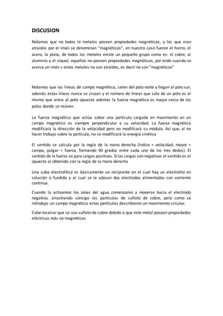DISCUSION
Notamos que no todos lo metales poseen propiedades magnéticas, y los que eran
atraídos por el imán se denominan “magnéticos”, en nuestro caso fueron el hierro, el
acero, la plata, de todos los metales existe un pequeño grupo como es: el cobre, al
aluminio y el níquel; aquellos no poseen propiedades magnéticas, por ende cuando se
acerca un imán s estos metales no son atraídos, es decir no son “magnéticos”
Notamos que las líneas de campo magnético, salen del polo norte y llegan al polo sur,
además estas líneas nunca se cruzan y el número de líneas que sale de un polo es el
mismo que entra al polo opuesto además la fuerza magnética es mayor cerca de los
polos donde se reúnen.
La fuerza magnética que actúa sobre una partícula cargada en movimiento en un
campo magnético es siempre perpendicular a su velocidad. La fuerza magnética
modificará la dirección de la velocidad pero no modificará su módulo. Así que, al no
hacer trabajo sobre la partícula, no se modificará la energía cinética
El sentido se calcula por la regla de la mano derecha (índice = velocidad, mayor =
campo, pulgar = fuerza, formando 90 grados entre cada uno de los tres dedos). El
sentido de la fuerza es para cargas positivas. Si las cargas son negativas el sentido es el
opuesto al obtenido con la regla de la mano derecha
Una cuba electrolítica es básicamente un recipiente en el cual hay un electrolito en
solución o fundido y al cual se le adosan dos electrodos alimentados con corriente
continua.
Cuando la activamos los iones del agua comenzaron a moverse hacia el electrodo
negativo, arrastrando consigo las partículas de sulfato de cobre, pero como se
introdujo un campo magnético estas partículas describieron un movimiento circular.
Cabe recalcar que se uso sulfato de cobre debido a que este metal poseen propiedades
eléctricas más no magnéticas
 