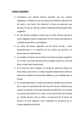 CONCLUSIONES
 Concluimos que existen fuerzas ejercidas por los campos
magnéticos, mediante el uso de imanes permanentes sobre pernos
de cobre y de hierro. No obstante la fuerza de atracción que
provoca el imán es solo para ciertos materiales denominados ferro
magnético.
 En esta práctica pudimos concluir que un imán siempre apunta el
norte magnético como lo realizamos con los imanes para descubrir
cual lado era positivo y cual negativo
 Las líneas de campo magnético son de forma circular y salen
perpendiculares a la superficie de los imanes de acuerdo a lo
observado en el experimento.
 Las limallas se linearon de acuerdo a las líneas de campo magnético
en un imán. Las líneas del polo norte se dirigían al polo sur, y las del
polo sur iban hacia el polo norte.
 En el tubo de rayos catódicos en donde los electrones fluyen en
línea recta y acercamos un campo magnético observamos como los
electrones cambian de movimiento debido a q son repelidos por el
campo.
 En la cuba electrolítica, cuando la corriente se dirigió hacia el centro
de la cuba el movimiento del imán fue anti horario. Mientras que
cuando se invertía la dirección del potencial eléctrico y la corriente
era ahora hacia afuera de la cuba, el movimiento del imán cambio
en sentido horario. Esto se debe a la presencia de la fuerza de
Lorentz, el imán adquiera cierta velocidad en presencia de un
campo magnético y eléctrico.
 