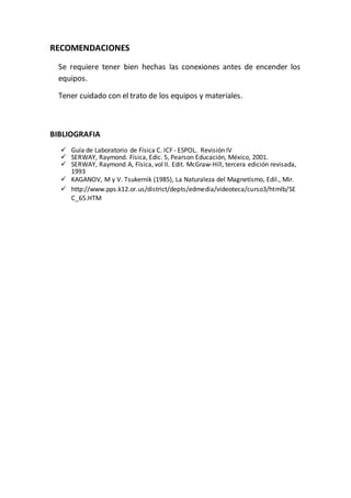 RECOMENDACIONES
Se requiere tener bien hechas las conexiones antes de encender los
equipos.
Tener cuidado con el trato de los equipos y materiales.
BIBLIOGRAFIA
 Guía de Laboratorio de Física C. ICF - ESPOL. Revisión IV
 SERWAY, Raymond. Física, Edic. 5, Pearson Educación, México, 2001.
 SERWAY, Raymond A, Física, vol II. Edit. McGraw-Hill, tercera edición revisada,
1993
 KAGANOV, M y V. Tsukernik (1985), La Naturaleza del Magnetísmo, Edil., Mir.
 http://www.pps.k12.or.us/district/depts/edmedia/videoteca/curso3/htmlb/SE
C_65.HTM

 