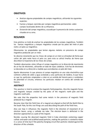 OBJETIVOS
 Analizar algunas propiedades de campos magnéticos, utilizando los siguientes
aspectos:
 Fuerzas y torques ejercidas por campos magnéticos permanentes sobre
cuerpos localizados dentro de su influencia.
 Distorsión del campo magnético, causado por la presencia de ciertas sustancias
situadas en su seno.
RESUMEN
Esta práctica se trató de analizar las propiedades de los campos magnéticos. También
las fuerzas magnéticas y torques magnética creada por los polos del imán el polo
norte y el polo sur magnético.
Observamos las propiedades que tenían algunos metales en presencia de campo
magnético producido por un imán.
Se observo claramente que las líneas de campo en un imán se alineaban de forma que
salían del polo norte hacia el polo sur, para esto se utilizó limallas de hierro que
describían la trayectoria de las líneas de campo.
También observamos cómo influye el campo magnético en la dirección de movimiento
de un haz de electrones, utilizando un tubo de rayos catódicos. Este haz de electrones
se desviaba en su dirección a medida que acercábamos un polo del imán.
Aparte observamos lo que provoca el campo magnético en una cuba electrolítica que
contiene sulfato de cobre y agua acidulada y unas partículas de madera, lo que hacía
es que las partículas empezaban a rotar en un sentido del horario pero si cambiaban
de polaridad al circuito, entonces las partículas rotaban en contra del sentido del
horario.
ABSTRACT
This practice is tried to analyze the magnetic field properties. Also the magnetic forces
and magnetic torques created by the poles of the magnet's north pole and the
magnetic south pole.
We note that the properties had some metals in the presence of magnetic field
produced by a magnet.
Became clear that the field lines of a magnet are aligned so that left the North Pole to
the South Pole, for this iron filings are used describing the path of the field lines.
Also see how it influences the magnetic field in the direction of movement of an
electron beam, using a cathode ray tube. The electron beam is deflected in the
direction approached as a pole of the magnet.
Besides causing the observed magnetic field in Cuba electrolyte containing copper
sulfate and water and acidified wood particles, making the particles is started to rotate
in a sense of time but if the polarity changing circuit then particles rotated against the
direction of the schedule.
 