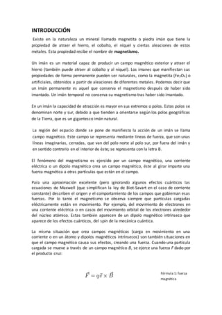 INTRODUCCIÓN
Existe en la naturaleza un mineral llamado magnetita o piedra imán que tiene la
propiedad de atraer el hierro, el cobalto, el níquel y ciertas aleaciones de estos
metales. Esta propiedad recibe el nombre de magnetismo.
Un imán es un material capaz de producir un campo magnético exterior y atraer el
hierro (también puede atraer al cobalto y al níquel). Los imanes que manifiestan sus
propiedades de forma permanente pueden ser naturales, como la magnetita (Fe3O4) o
artificiales, obtenidos a partir de aleaciones de diferentes metales. Podemos decir que
un imán permanente es aquel que conserva el magnetismo después de haber sido
imantado. Un imán temporal no conserva su magnetismo tras haber sido imantado.
En un imán la capacidad de atracción es mayor en sus extremos o polos. Estos polos se
denominan norte y sur, debido a que tienden a orientarse según los polos geográficos
de la Tierra, que es un gigantesco imán natural.
La región del espacio donde se pone de manifiesto la acción de un imán se llama
campo magnético. Este campo se representa mediante líneas de fuerza, que son unas
líneas imaginarias, cerradas, que van del polo norte al polo sur, por fuera del imán y
en sentido contrario en el interior de éste; se representa con la letra B.
El fenómeno del magnetismo es ejercido por un campo magnético, una corriente
eléctrica o un dipolo magnético crea un campo magnético, éste al girar imparte una
fuerza magnética a otras partículas que están en el campo.
Para una aproximación excelente (pero ignorando algunos efectos cuánticos las
ecuaciones de Maxwell (que simplifican la ley de Biot-Savart en el caso de corriente
constante) describen el origen y el comportamiento de los campos que gobiernan esas
fuerzas. Por lo tanto el magnetismo se observa siempre que partículas cargadas
eléctricamente están en movimiento. Por ejemplo, del movimiento de electrones en
una corriente eléctrica o en casos del movimiento orbital de los electrones alrededor
del núcleo atómico. Estas también aparecen de un dipolo magnético intrínseco que
aparece de los efectos cuánticos, del spin de la mecánica cuántica.
La misma situación que crea campos magnéticos (carga en movimiento en una
corriente o en un átomo y dipolos magnéticos intrínsecos) son también situaciones en
que el campo magnético causa sus efectos, creando una fuerza. Cuando una partícula
cargada se mueve a través de un campo magnético B, se ejerce una fuerza F dado por
el producto cruz:
Fórmula 1: fuerza
magnética
 