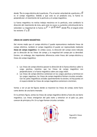 donde es la carga eléctrica de la partícula, es el vector velocidad de a partícula y
es el campo magnético. Debido a que esto es un producto cruz, la fuerza es
perpendicular al movimiento de la partícula y al campo magnético.
La fuerza magnética no realiza trabajo mecánico en la partícula, esto cambiaría la
dirección del movimiento de ésta, pero esto no causa su aumento o disminución de la
velocidad. La magnitud de la fuerza es: donde es el ángulo entre
los vectores y .
LÍNEAS DE CAMPO MAGNÉTICO:
Del mismo modo que el campo eléctrico E puede representarse mediante líneas de
campo eléctrico, también el campo magnético B puede ser representado mediante
líneas de campo magnético. En ambos casos, la dirección del campo viene indicada
por la dirección de las líneas de campo, y la magnitud del campo por su densidad.
Existen, sin embargo, dos importantes diferencias entre líneas del campo eléctrico y
líneas de campo magnético:
1. Las líneas de campo eléctrico poseen la dirección de la fuerza eléctrica sobre la
carga positiva, mientras que las líneas de campo magnético son
perpendiculares a la fuerza magnética sobre una carga móvil.
2. Las líneas de campo eléctrico comienzan en las cargas positivas y terminan en
las cargas negativas; las líneas de campo magnético forman circuitos cerrados.
Con los polos magnéticos aislados aparentemente no existen, no hay puntos en
el espacio donde las líneas de campo magnético comiencen o terminen.
Vamos a ver un par de figuras donde se muestran las líneas de campo, tanto fuera
como dentro de una barra imanada:
En la primera figura, vemos las líneas de campo magnético dentro y fuera de una barra
magnética. Las líneas emergerían del polo norte y entrarían en el polo sur, pero
carecen de principio y fin. En su lugar forman circuitos cerrados.
Figura0.5: líneas
de campo
 