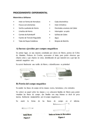 PROCEDIMIENTO EXPERIMENTAL
Materiales a Utilizarse
• Imán en forma de Herradura
• Frasco con elementos
• Varilla cuadrada de Hierro
• Limallas de Hierro
• Carrete de Ruhmkorff
• Fuente de Tensión Regulable
• Tubo de Rayos Catódicos
• Cuba electrolítica
• Imán Cilíndrico
• Electrodos anulares de Cobre
• Interruptor un polo
• Sulfato de Cobre
• Agua
• Brújula de Bolsillo
A) fuerzas ejercidas por campos magnéticos
En primer lugar, en una muestra constituida por clavos de Hierro, pernos de Cobre
de Aluminio, Pedazos de Corcho, acercamos el imán, para poder observar que
objetos atrae y que objetos no atrae, identificando de que material son y qué tipo de
material magnético son.
Se acercó finalmente una varilla de Hierro, e identificamos su polaridad
B) Patrón del campo magnético
Se analizó las líneas de campo de los imanes rectos, herraduras y los redondos
Se colocó un papel sobre los imanes y se colocaron limallas de Hierro para poder
visualizar las líneas de campo, (las limallas son muy livianas es decir de poca
inercia, fácilmente manipulables por el campo magnéticos).
Se anotó la forma de las líneas de campo en el informe.
 