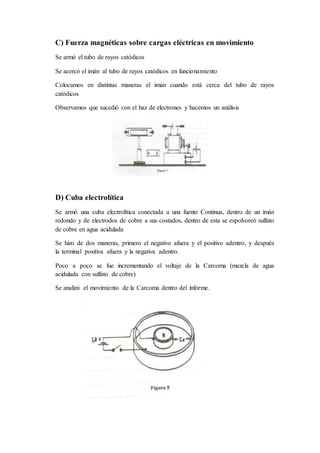 C) Fuerza magnéticas sobre cargas eléctricas en movimiento
Se armó el tubo de rayos catódicos
Se acercó el imán al tubo de rayos catódicos en funcionamiento
Colocamos en distintas maneras el imán cuando está cerca del tubo de rayos
catódicos
Observamos que sucedió con el haz de electrones y hacemos un análisis
D) Cuba electrolítica
Se armó una cuba electrolítica conectada a una fuente Continua, dentro de un imán
redondo y de electrodos de cobre a sus costados, dentro de esta se espolvoreó sulfato
de cobre en agua acidulada
Se hizo de dos maneras, primero el negativo afuera y el positivo adentro, y después
la terminal positiva afuera y la negativa adentro.
Poco a poco se fue incrementando el voltaje de la Carcoma (mezcla de agua
acidulada con sulfato de cobre)
Se analizó el movimiento de la Carcoma dentro del informe.
 