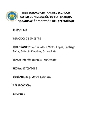 UNIVERSIDAD CENTRAL DEL ECUADOR
CURSO DE NIVELACIÓN DE POR CARRERA
ORGANIZACIÓN Y GESTIÓN DEL APRENDIZAJE
CURSO: M3
PERÍODO: 2 SEMESTRE
INTEGRANTES: Yadira Aldaz, Victor López, Santiago
Tafur, Antonio Cevallos, Carlos Ruiz.
TEMA: Informe (Manual) Slideshare.
FECHA: 17/09/2013
DOCENTE: Ing. Mayra Espinoza.
CALIFICACIÓN:
GRUPO: 1
 