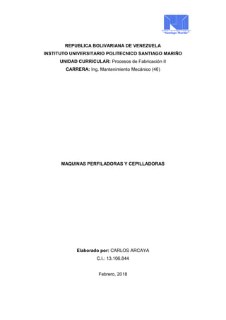 REPUBLICA BOLIVARIANA DE VENEZUELA
INSTITUTO UNIVERSITARIO POLITECNICO SANTIAGO MARIÑO
UNIDAD CURRICULAR: Procesos de Fabricación II
CARRERA: Ing. Mantenimiento Mecánico (46)
MAQUINAS PERFILADORAS Y CEPILLADORAS
Elaborado por: CARLOS ARCAYA
C.I.: 13.106.844
Febrero, 2018
 