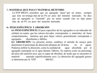 5.-MATERIAL QUE PASA Y MATERIAL RETENIDO
    La NTP 400.011 considera que un agregado “pasa” por un tamiz, siempre
    que éste no retenga más de un 5% en peso del material tamizado. Se dice
    que un agregado es “retenido” por un tamiz cuando éste no deja pasar
    más de un 5% en peso del material tamizado.

6.- PESO ESPECÍFICO Y ABSORCIÓN
     6.1 PESO ESPECÍFICO: El peso específico de los agregados es un indicador de
     calidad, en cuanto que los valores elevados corresponden a materiales de buen
     comportamiento, mientras que para bajos valores generalmente corresponde a
     agregados      absorbentes y débiles.
     6.2 ABSORCIÓN: La presente norma, establece el método de ensayo para
     determinar el porcentaje de absorción (después de 24 horas     en el agua).
     Podemos definir la absorción, como la cantidad de      agua absorbida por el
     agregado sumergido en el agua durante 24horas. Se expresa como un porcentaje
     del peso del material seco, que es capaz de absorber, de modo que se encuentre el
     material       saturado superficialmente seco. La absorción del agregado grueso
     se determina por la NTP            400.021.
 