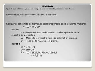 HUMEDAD
Agua de que está impregnado un cuerpo o que, vaporizada, se mezcla con el aire.

Procedimiento (Explicación).- Cálculos y Resultados:


Calcular el contenido de humedad total evaporable de la siguiente manera:
              P = 100*(W-D)/D
     Donde:
              P = contenido total de humedad total evaporable de la
     muestra en porcentaje
              W = Masa de la muestra húmeda original en gramos
              D = Masa de la muestra en gramos.
     Datos :
              W = 1827.7g
              D = 1694,4g
              P = 100*(1827,7-1694,4)/1694,4
                       P = 7,87%
 