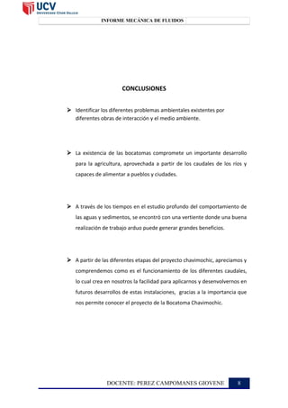 INFORME MECÁNICA DE FLUIDOS TOPOGRAFÍA II
CONCLUSIONES
 Identificar los diferentes problemas ambientales existentes por
diferentes obras de interacción y el medio ambiente.
 La existencia de las bocatomas compromete un importante desarrollo
para la agricultura, aprovechada a partir de los caudales de los ríos y
capaces de alimentar a pueblos y ciudades.
 A través de los tiempos en el estudio profundo del comportamiento de
las aguas y sedimentos, se encontró con una vertiente donde una buena
realización de trabajo arduo puede generar grandes beneficios.
 A partir de las diferentes etapas del proyecto chavimochic, apreciamos y
comprendemos como es el funcionamiento de los diferentes caudales,
lo cual crea en nosotros la facilidad para aplicarnos y desenvolvernos en
futuros desarrollos de estas instalaciones, gracias a la importancia que
nos permite conocer el proyecto de la Bocatoma Chavimochic.
DOCENTE: PEREZ CAMPOMANES GIOVENE 8
 