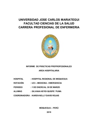 UNIVERSIDAD JOSE CARLOS MARIATEGUI
FACULTAD CIENCIAS DE LA SALUD
CARRERA PROFESIONAL DE ENFERMERIA
INFORME DE PRÁCTICAS PREPROFESIONALES
AREA HOSPITALARIA
HOSPITAL : HOSPITAL REGIONAL DE MOQUEGUA
ROTACIÓN : UCI – MEDICINA - EMERGENCIA
PERIODO : 1 DE ENERO AL 30 DE MARZO
ALUMNO : SILVANA HEYDI QUISPE ´PUMA
COORDINADORA : KAREN NELLY DAVID ROJAS
MOQUEGUA – PERÚ
2019
 
