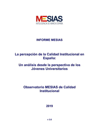INFORME MESIAS
La percepción de la Calidad Institucional en
España:
Un análisis desde la perspectiva de los
Jóvenes Universitarios
Observatorio MESIAS de Calidad
Institucional
2019
v 3.0
 