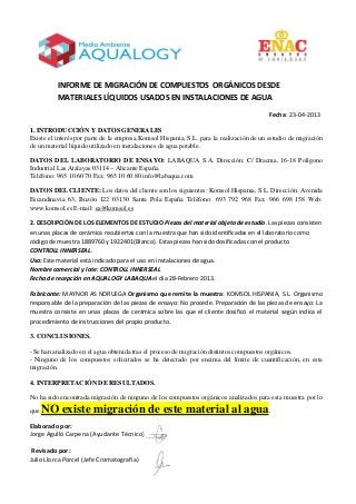 INFORME DE MIGRACIÓN DE COMPUESTOS ORGÁNICOS DESDE
MATERIALES LÍQUIDOS USADOS EN INSTALACIONES DE AGUA
Fecha: 23-04-2013
1. INTRODUCCIÓN Y DATOS GENERALES
Existe el interés por parte de la empresa Komsol Hispania, S.L. para la realización de un estudio de migración
de un material líquido utilizado en instalaciones de agua potable.
DATOS DEL LABORATORIO DE ENSAYO: LABAQUA S.A. Dirección: C/ Dracma, 16-18 Polígono
Industrial Las Atalayas 03114 – Alicante España
Teléfono: 965 10 60 70 Fax: 965 10 60 80 info@labaqua.com
DATOS DEL CLIENTE: Los datos del cliente son los siguientes: Komsol Hispania, S.L. Dirección: Avenida
Escandinavia 63, Buzón 122 03130 Santa Pola España Teléfono: 693 792 968 Fax: 966 698 158 Web:
www.komsol.es E-mail: ea@komsol.es
2. DESCRIPCIÓN DE LOS ELEMENTOS DE ESTUDIO Piezas del material objeto de estudio. Las piezas consisten
en unas placas de cerámica recubiertas con la muestra que han sido identificadas en el laboratorio como
código de muestra 1889760 y 1922401(Blanco). Estas piezas han sido dosificadas con el producto
CONTROLL INNERSEAL.
Uso: Este material está indicado para el uso en instalaciones de agua.
Nombre comercial y lote: CONTROLL INNERSEAL
Fecha de recepción en AQUALOGY LABAQUA el día 28-Febrero 2013.
Fabricante: MAYNOR AS NORUEGA Organismo que remite la muestra: KOMSOL HISPANIA, S.L. Organismo
responsable de la preparación de las piezas de ensayo: No procede. Preparación de las piezas de ensayo: La
muestra consiste en unas placas de cerámica sobre las que el cliente dosificó el material según indica el
procedimiento de instrucciones del propio producto.
3. CONCLUSIONES.
- Se han analizado en el agua obtenida tras el proceso de migración distintos compuestos orgánicos.
- Ninguno de los compuestos solicitados se ha detectado por encima del límite de cuantificación, en esta
migración.
4. INTERPRETACIÓN DE RESULTADOS.
No ha sido encontrada migración de ninguno de los compuestos orgánicos analizados para esta muestra por lo
que NO existe migración de este material al agua.
Elaborado por:
Jorge Agulló Carpena (Ayudante Técnico)
Revisado por:
Julio Llorca Porcel (Jefe Cromatografía)
 