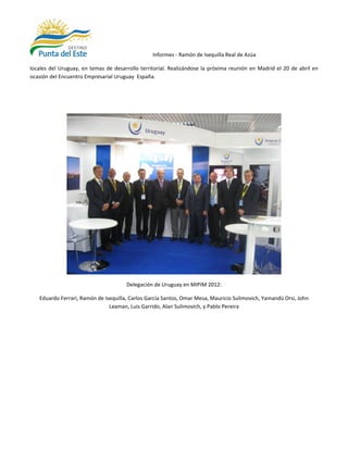 Informes - Ramón de Isequilla Real de Azúa

locales del Uruguay, en temas de desarrollo territorial. Realizándose la próxima reunión en Madrid el 20 de abril en
ocasión del Encuentro Empresarial Uruguay España.




                                      Delegación de Uruguay en MIPIM 2012:

   Eduardo Ferrari, Ramón de Isequilla, Carlos García Santos, Omar Mesa, Mauricio Sulimovich, Yamandú Orsi, John
                               Leaman, Luis Garrido, Alan Sulimovich, y Pablo Pereira
 