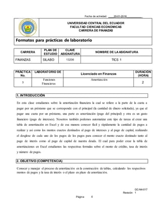 GC-N4-017
Revisión 1
Página 4
Fecha de actividad: ____20-01-2016___________
UNIVERSIDAD CENTRAL DEL ECUADOR
FACULTAD CIENCIAS ECONOMICAS
CARRERA DE FINANZAS
Formatos para prácticas de laboratorio
CARRERA
PLAN DE
ESTUDIO
CLAVE
ASIGNATURA
NOMBRE DE LAASIGNATURA
FINANZAS SILABO 13206 TICS 1
PRÁCTICA
No.
LABORATORIO DE
Licenciado en Finanzas
DURACIÓN
(HORA)
3
Funciones
Financieras
Amortización
2
1. INTRODUCCIÓN
En esta clase estudiamos sobre la amortización financiera la cual se refiere a la parte de la cuota a
pagar por un préstamo que se corresponde con el principal (la cantidad de dinero solicitada), ya que al
pagar una cuota por un préstamo, una parte es amortización (pago del principal) y otra es un gasto
financiero (pago de intereses). Nosotros también podemos automatizar este tipo de tareas al crear una
tabla de amortización en Excel y de esa manera conocer fácil y rápidamente la cantidad de pagos a
realizar y así como los montos exactos destinados al pago de intereses y al pago de capital, realizando
el desglose de cada uno de los pagos de los pagos para conocer el monto exacto destinado tanto al
pago de interés como al pago de capital de nuestra deuda. El cual para poder crear la tabla de
amortizaciones en Excel estudiamos las respectivas formulas sobre el monto de crédito, tasa de interés
y número de pagos.
2. OBJETIVO (COMPETENCIA)
Conocer y manejar el proceso de amortización en la construcción de tablas, calculando los respectivos
montos de pagos y la tasa de interés o el plazo en plazo de amortización.
 