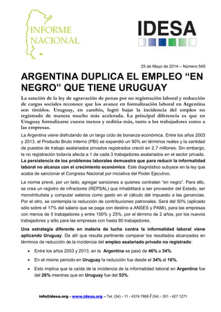info@idesa.org - www.idesa.org – Tel. (54) - 11 - 4374 7660 / (54) - 351 - 427 1271
25 de Mayo de 2014 – Número 549
ARGENTINA DUPLICA EL EMPLEO “EN
NEGRO” QUE TIENE URUGUAY
La sanción de la ley de agravación de penas por no registración laboral y reducción
de cargas sociales reconoce que los avance en formalización laboral en Argentina
son tímidos. Uruguay, en cambio, logró bajar la incidencia del empleo no
registrado de manera mucho más acelerada. La principal diferencia es que en
Uruguay formalizarse cuesta menos y reditúa más, tanto a los trabajadores como a
las empresas.
La Argentina viene disfrutando de un largo ciclo de bonanza económica. Entre los años 2003
y 2013, el Producto Bruto Interno (PBI) se expandió un 90% en términos reales y la cantidad
de puestos de trabajo asalariados privados registrados creció en 2,7 millones. Sin embargo,
la no registración todavía afecta a 1 de cada 3 trabajadores asalariados en el sector privado.
La persistencia de los problemas laborales demuestra que para reducir la informalidad
laboral no alcanza con el crecimiento económico. Este diagnóstico subyace en la ley que
acaba de sancionar el Congreso Nacional por iniciativa del Poder Ejecutivo.
La norma prevé, por un lado, agregar sanciones a quienes contratan “en negro”. Para ello,
se crea un registro de infractores (REPSAL) que inhabilitará a ser proveedor del Estado, ser
monotributista y computar salarios como gasto en el cálculo del impuesto a las ganancias.
Por el otro, se contempla la reducción de contribuciones patronales. Será del 50% (aplicado
sólo sobre el 17% del salario que se paga con destino a ANSES y PAMI), para las empresas
con menos de 5 trabajadores y entre 100% y 25%, por el término de 2 años, por los nuevos
trabajadores y sólo para las empresas con hasta 80 trabajadores.
Una estrategia diferente en materia de lucha contra la informalidad laboral viene
aplicando Uruguay. De allí que resulta pertinente comparar los resultados alcanzados en
términos de reducción de la incidencia del empleo asalariado privado no registrado:
 Entre los años 2003 y 2013, en la Argentina se pasó de 46% a 34%.
 En el mismo periodo en Uruguay la reducción fue desde el 34% al 16%.
 Esto implica que la caída de la incidencia de la informalidad laboral en Argentina fue
del 26% mientras que en Uruguay fue del 53%.
 