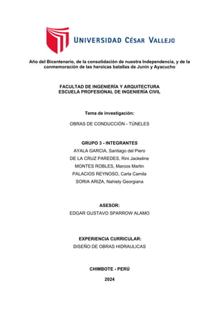 Año del Bicentenario, de la consolidación de nuestra Independencia, y de la
conmemoración de las heroicas batallas de Junín y Ayacucho
FACULTAD DE INGENIERÍA Y ARQUITECTURA
ESCUELA PROFESIONAL DE INGENIERÍA CIVIL
Tema de investigación:
OBRAS DE CONDUCCIÓN - TÚNELES
GRUPO 3 - INTEGRANTES
AYALA GARCIA, Santiago del Piero
DE LA CRUZ PAREDES, Rini Jackeline
MONTES ROBLES, Marcos Martin
PALACIOS REYNOSO, Carla Camila
SORIA ARIZA, Nahiely Georgiana
ASESOR:
EDGAR GUSTAVO SPARROW ALAMO
EXPERIENCIA CURRICULAR:
DISEÑO DE OBRAS HIDRAULICAS
CHIMBOTE - PERÚ
2024
 