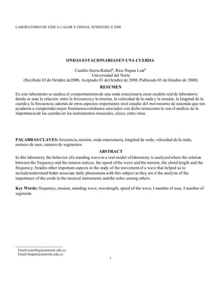 LABORATORIO DE FISICA CALOR Y ONDAS, SEMESTRE II 2008




                                    ONDAS ESTACIONARIAS EN UNA CUERDA

                                Castillo Sierra Rafael, Ríos Nupan Luís
                                          Universidad del Norte
    (Recibido 03 de Octubre de2008, Aceptado 03 de Octubre de 2008, Publicado 03 de Octubre de 2008)
                                                   RESUMEN
En este laboratorio se analiza el comportamiento de una onda estacionaria en un modelo real de laboratorio
donde se nota la relación entre la frecuencia y la tensión, la velocidad de la onda y la tensión, la longitud de la
cuerda y la frecuencia; además de otros aspectos importantes en el estudio del movimiento de una onda que nos
ayudaron a comprender mejor fenómenos cotidianos asociados con dicho tema como lo son el análisis de la
importancia de las cuerdas en los instrumentos musicales, el eco; entre otras.




PALABRAS CLAVES: frecuencia, tensión, onda estacionaria, longitud de onda, velocidad de la onda,
numero de usos, numero de segmentos.
                                                 ABSTRACT
In this laboratory the behavior of a standing wave in a real model of laboratory is analyzed where the relation
between the frequency and the tension notices, the speed of the wave and the tension, the chord length and the
frequency; besides other important aspects in the study of the movement of a wave that helped us to
include/understand better associate daily phenomena with this subject as they are it the analysis of the
importance of the cords in the musical instruments and the echo; among others.

Key Words: frequency, tension, standing wave, wavelength, speed of the wave, I number of uses, I number of
segments.




 Email:rcastilloj@uninorte.edu.co
 Email:lnupan@uninorte.edu.co
                                                         1
 