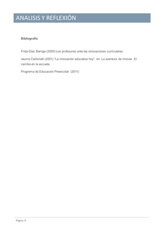 ANALISIS Y REFLEXIÓN
Pagina 8
Bibliografía
Frida-Díaz Barriga (2005) Los profesores ante las innovaciones curriculares
Jaume Carbonell (2001) “La innovación educativa hoy”, en: La aventura de innovar. El
cambio en la escuela.
Programa de Educación Preescolar (2011)
 