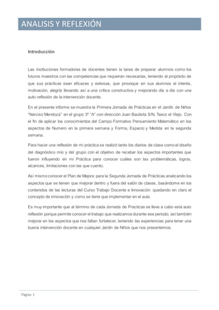ANALISIS Y REFLEXIÓN
Pagina 1
Introducción
Las instituciones formadores de docentes tienen la tarea de preparar alumnos como los
futuros maestros con las competencias que requieran necesarias, teniendo el propósito de
que sus prácticas sean eficaces y exitosas, que provoque en sus alumnos el interés,
motivación, alegría llevando así a una crítica constructiva y mejorando día a día con una
auto reflexión de la intervención docente.
En el presente informe se muestra la Primera Jornada de Prácticas en el Jardín de Niños
“Narciso Mendoza” en el grupo 3º “A” con dirección Juan Bautista S/N, Taxco el Viejo. Con
el fin de aplicar los conocimientos del Campo Formativo Pensamiento Matemático en los
aspectos de Numero en la primera semana y Forma, Espacio y Medida en la segunda
semana.
Para hacer una reflexión de mi práctica se realizó tanto los diarios de clase como el diseño
del diagnóstico mío y del grupo con el objetivo de recabar los aspectos importantes que
fueron influyendo en mi Práctica para conocer cuáles son las problemáticas, logros,
alcances, limitaciones con las que cuento.
Así mismo conocer el Plan de Mejora para la Segunda Jornada de Prácticas analizando los
aspectos que se tienen que mejorar dentro y fuera del salón de clases, basándome en los
contenidos de las lecturas del Curso Trabajo Docente e Innovación quedando en claro el
concepto de innovación y como se tiene que implementar en el aula.
Es muy importante que al término de cada Jornada de Practicas se lleve a cabo esta auto
reflexión porque permite conocer el trabajo que realizamos durante ese periodo, así también
mejorar en los aspectos que nos faltan fortalecer, teniendo las experiencias para tener una
buena intervención docente en cualquier Jardín de Niños que nos presentemos.
 