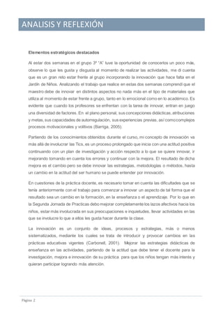 ANALISIS Y REFLEXIÓN
Pagina 2
Elementos estratégicos destacados
Al estar dos semanas en el grupo 3º “A” tuve la oportunidad de conocerlos un poco más,
observe lo que les gusta y disgusta al momento de realizar las actividades, me di cuenta
que es un gran reto estar frente al grupo incorporando la innovación que hace falta en el
Jardín de Niños. Analizando el trabajo que realice en estas dos semanas comprendí que el
maestro debe de innovar en distintos aspectos no nada más en el tipo de materiales que
utiliza al momento de estar frente a grupo, tanto en lo emocional como en lo académico. Es
evidente que cuando los profesores se enfrentan con la tarea de innovar, entran en juego
una diversidad de factores. En el plano personal, sus concepciones didácticas,atribuciones
y metas,sus capacidades de autorregulación, sus experiencias previas, así comocomplejos
procesos motivacionales y volitivos (Barriga, 2005).
Partiendo de los conocimientos obtenidos durante el curso, mi concepto de innovación va
más allá de involucrar las Tics, es un proceso prolongado que inicia con una actitud positiva
continuando con un plan de investigación y acción respecto a lo que se quiere innovar, ir
mejorando tomando en cuenta los errores y continuar con la mejora. El resultado de dicha
mejora es el cambio pero se debe innovar las estrategias, metodologías o métodos, hasta
un cambio en la actitud del ser humano se puede entender por innovación.
En cuestiones de la práctica docente, es necesario tomar en cuenta las dificultades que se
tenía anteriormente con el trabajo para comenzar a innovar un aspecto de tal forma que el
resultado sea un cambio en la formación, en la enseñanza o el aprendizaje. Por lo que en
la Segunda Jornada de Practicas debo mejorar completamente los lazos afectivos hacia los
niños, estar más involucrada en sus preocupaciones e inquietudes, llevar actividades en las
que se involucre lo que a ellos les gusta hacer durante la clase.
La innovación es un conjunto de ideas, procesos y estrategias, más o menos
sistematizados, mediante los cuales se trata de introducir y provocar cambios en las
prácticas educativas vigentes (Carbonell, 2001). Mejorar las estrategias didácticas de
enseñanza en las actividades, partiendo de la actitud que debe tener el docente para la
investigación, mejora e innovación de su práctica para que los niños tengan más interés y
quieran participar logrando más atención.
 