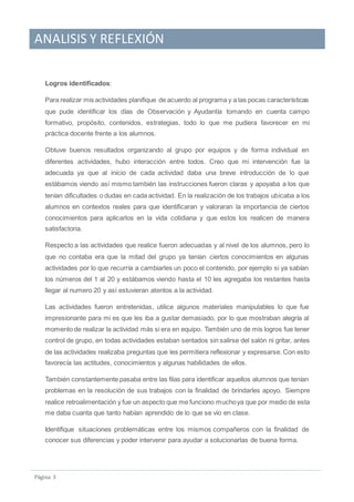 ANALISIS Y REFLEXIÓN
Pagina 3
Logros identificados:
Para realizar mis actividades planifique de acuerdo al programa y a las pocas características
que pude identificar los días de Observación y Ayudantía tomando en cuenta campo
formativo, propósito, contenidos, estrategias, todo lo que me pudiera favorecer en mi
práctica docente frente a los alumnos.
Obtuve buenos resultados organizando al grupo por equipos y de forma individual en
diferentes actividades, hubo interacción entre todos. Creo que mi intervención fue la
adecuada ya que al inicio de cada actividad daba una breve introducción de lo que
estábamos viendo así mismo también las instrucciones fueron claras y apoyaba a los que
tenían dificultades o dudas en cada actividad. En la realización de los trabajos ubicaba a los
alumnos en contextos reales para que identificaran y valoraran la importancia de ciertos
conocimientos para aplicarlos en la vida cotidiana y que estos los realicen de manera
satisfactoria.
Respecto a las actividades que realice fueron adecuadas y al nivel de los alumnos, pero lo
que no contaba era que la mitad del grupo ya tenían ciertos conocimientos en algunas
actividades por lo que recurría a cambiarles un poco el contenido, por ejemplo si ya sabían
los números del 1 al 20 y estábamos viendo hasta el 10 les agregaba los restantes hasta
llegar al numero 20 y así estuvieran atentos a la actividad.
Las actividades fueron entretenidas, utilice algunos materiales manipulables lo que fue
impresionante para mi es que les iba a gustar demasiado, por lo que mostraban alegría al
momento de realizar la actividad más si era en equipo. También uno de mis logros fue tener
control de grupo, en todas actividades estaban sentados sin salirse del salón ni gritar, antes
de las actividades realizaba preguntas que les permitiera reflexionar y expresarse. Con esto
favorecía las actitudes, conocimientos y algunas habilidades de ellos.
También constantemente pasaba entre las filas para identificar aquellos alumnos que tenían
problemas en la resolución de sus trabajos con la finalidad de brindarles apoyo. Siempre
realice retroalimentación y fue un aspecto que me funciono muchoya que por medio de esta
me daba cuanta que tanto habían aprendido de lo que se vio en clase.
Identifique situaciones problemáticas entre los mismos compañeros con la finalidad de
conocer sus diferencias y poder intervenir para ayudar a solucionarlas de buena forma.
 